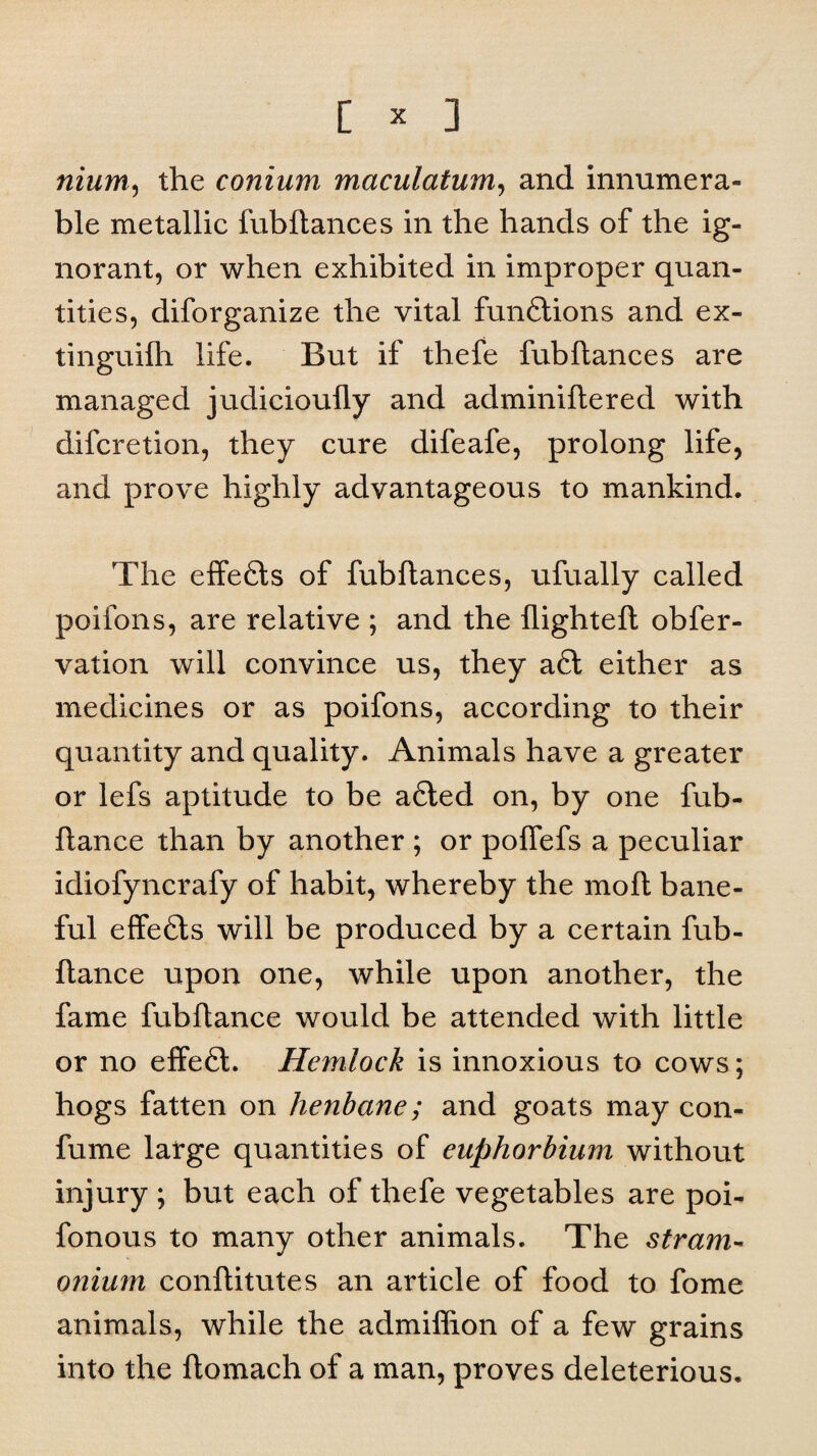 nium, the conium maculatum, and innumera¬ ble metallic fubftances in the hands of the ig¬ norant, or when exhibited in improper quan¬ tities, diforganize the vital functions and ex¬ tin guilh life. But if thefe fubftances are managed judicioufly and adminiftered with difcretion, they cure difeafe, prolong life, and prove highly advantageous to mankind. The effects of fubftances, ufually called poifons, are relative ; and the flighted; obfer- vation will convince us, they a6i either as medicines or as poifons, according to their quantity and quality. Animals have a greater or lefs aptitude to be afiled on, by one fub- ftance than by another ; or pofiefs a peculiar idiofyncrafy of habit, whereby the moft bane¬ ful effects will be produced by a certain fub- ftance upon one, while upon another, the fame fubflance would be attended with little or no effefl. Hemlock is innoxious to cows; hogs fatten on henbane; and goats may con- fume large quantities of euphorbium without injury ; but each of thefe vegetables are poi- fonous to many other animals. The stram¬ onium conftitutes an article of food to fome animals, while the admiflion of a few grains into the ftomach of a man, proves deleterious.