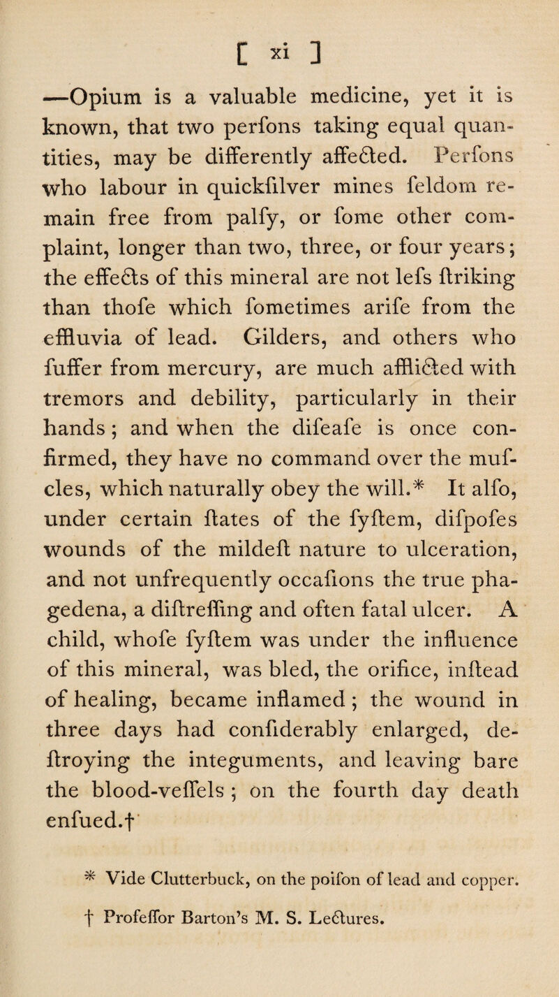 —Opium is a valuable medicine, yet it is known, that two perfons taking equal quan¬ tities, may be differently affedled. Perfons who labour in quickfilver mines feldom re¬ main free from palfy, or fome other com¬ plaint, longer than two, three, or four years; the effefls of this mineral are not lefs linking than thofe which fome times arife from the effluvia of lead. Gilders, and others who fuffer from mercury, are much afflidled with tremors and debility, particularly in their hands; and when the difeafe is once con¬ firmed, they have no command over the muf- cles, which naturally obey the will.* It alfo, under certain Hates of the fyllem, difpofes wounds of the mildell nature to ulceration, and not unfrequently occafions the true pha¬ gedena, a dillreffing and often fatal ulcer. A child, whofe fyllem was under the influence of this mineral, was bled, the orifice, inftead of healing, became inflamed; the wound in three days had confiderably enlarged, de- llroying the integuments, and leaving bare the blood-veflels ; on the fourth day death enfued.f ^ Vide Clutterbuck, on the poifon of lead and copper. f Profeffor Barton’s M. S. Le6tures.