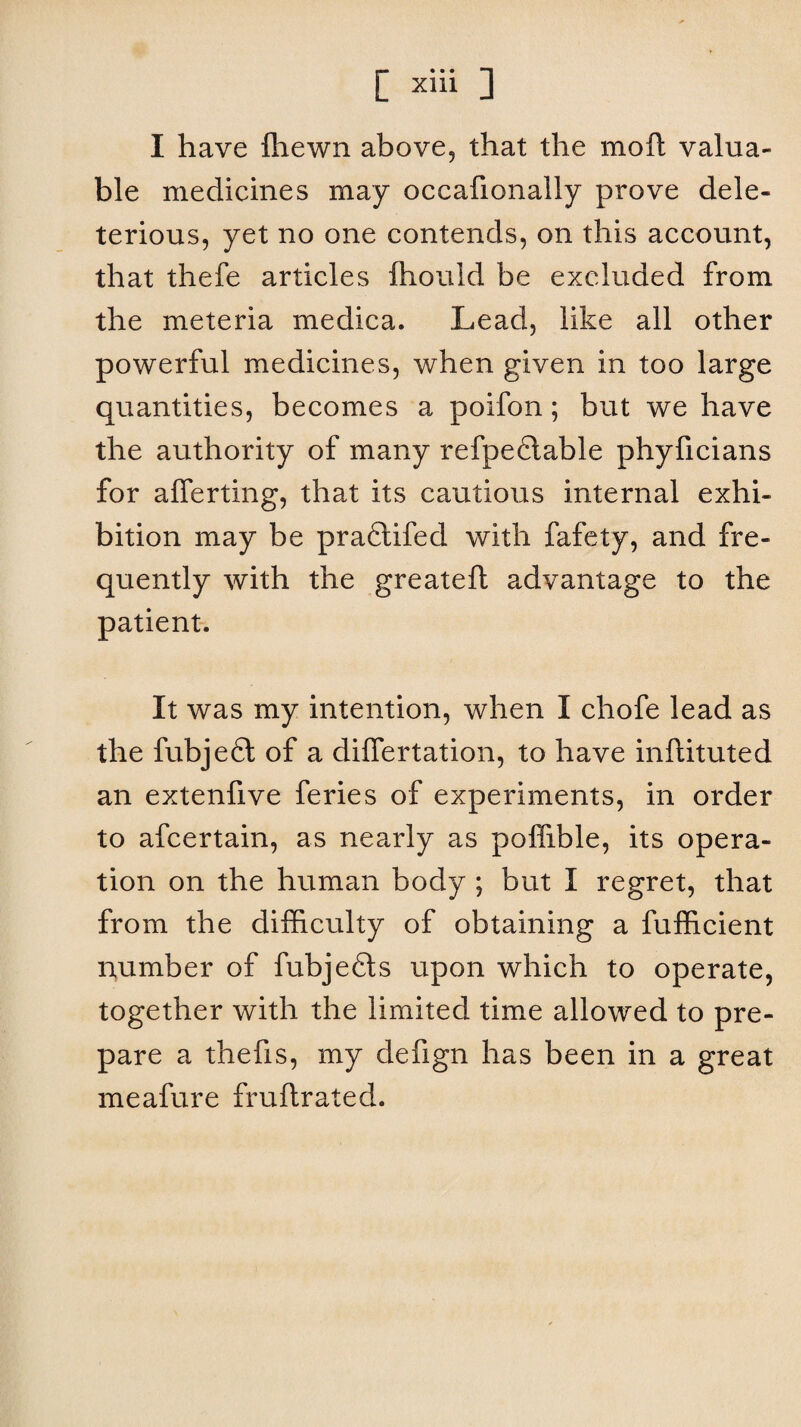 [ x*d 3 I have Ihewn above, that the moft valua¬ ble medicines may occafionally prove dele¬ terious, yet no one contends, on this account, that thefe articles fhould be excluded from the meteria medica. Lead, like all other powerful medicines, when given in too large quantities, becomes a poifon; but we have the authority of many refpedtable phyficians for afferting, that its cautious internal exhi¬ bition may be pradtifed with fafety, and fre¬ quently with the greateft advantage to the patient. It was my intention, when I chofe lead as the fubjecl of a differtation, to have inftituted an extenfive feries of experiments, in order to afcertain, as nearly as poffible, its opera¬ tion on the human body ; but I regret, that from the difficulty of obtaining a fufficient number of fubjedts upon which to operate, together with the limited time allowed to pre¬ pare a thefis, my defign has been in a great meafure fruftrated.