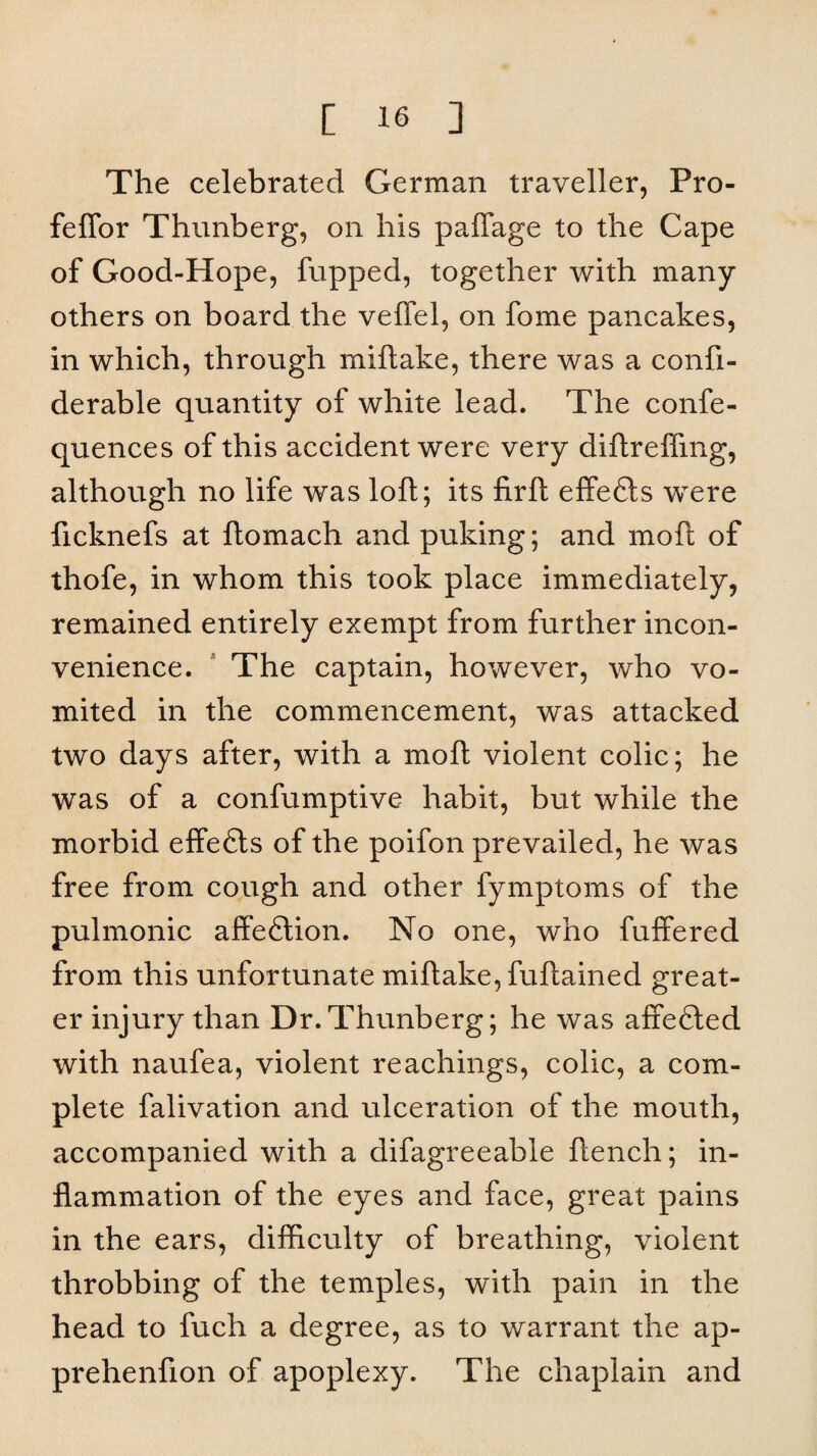 The celebrated German traveller, Pro- feffor Thunberg, on his paffage to the Cape of Good-Hope, fupped, together with many others on board the veffel, on fome pancakes, in which, through miftake, there was a confi- derable quantity of white lead. The confe- quences of this accident were very diftrelfing, although no life was loft; its lirft effedfcs were ficknefs at ftomach and puking; and moft of thofe, in whom this took place immediately, remained entirely exempt from further incon¬ venience. The captain, however, who vo¬ mited in the commencement, was attacked two days after, with a moft violent colic; he was of a confumptive habit, but while the morbid effedts of the poifon prevailed, he was free from cough and other fymptoms of the pulmonic affedtion. No one, who differed from this unfortunate miftake, fuftained great¬ er injury than Dr.Thunberg; he was affedted with naufea, violent Teachings, colic, a com¬ plete falivation and ulceration of the mouth, accompanied with a difagreeable flench; in¬ flammation of the eyes and face, great pains in the ears, difficulty of breathing, violent throbbing of the temples, with pain in the head to fuch a degree, as to warrant the ap- prehenfton of apoplexy. The chaplain and