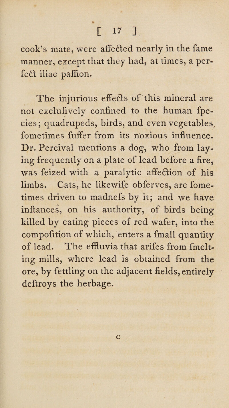 cook’s mate, were affefted nearly in the fame manner, except that they had, at times, a per¬ fect iliac paffion. The injurious effe6ts of this mineral are not exclufively confined to the human fpe- cies; quadrupeds, birds, and even vegetables, fometimes buffer from its noxious influence. Dr. Percival mentions a dog, who from lay¬ ing frequently on a plate of lead before a fire, was feized with a paralytic affeftion of his limbs. Cats, he likewife obferves, are fome¬ times driven to madnefs by it; and we have inftances, on his authority, of birds being killed by eating pieces of red wafer, into the compofition of which, enters a fmall quantity of lead. The effluvia that arifes from fmelt- ing mills, where lead is obtained from the ore, by fettling on the adjacent fields, entirely deftroys the herbage. c