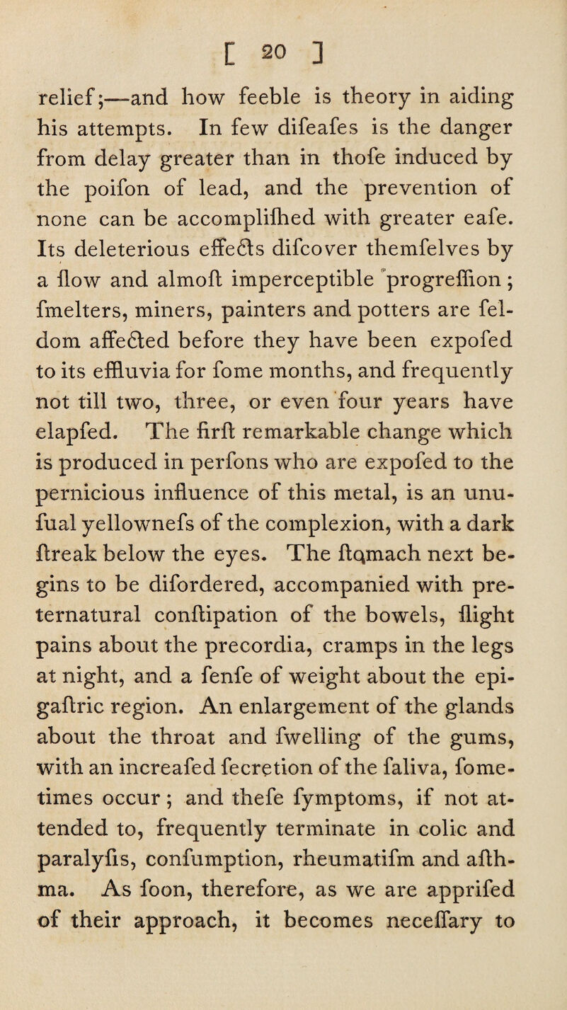 relief;—and how feeble is theory in aiding his attempts. In few difeafes is the danger from delay greater than in thofe induced by the poifon of lead, and the prevention of none can be accomplilhed with greater eafe. Its deleterious effefls difcover themfelves by a flow and almoft imperceptible progrefiion; fmelters, miners, painters and potters are fel- dom affefiled before they have been expofed to its effluvia for fome months, and frequently not till two, three, or even four years have elapfed. The firft remarkable change which is produced in perfons who are expofed to the pernicious influence of this metal, is an unu- fual yellownefs of the complexion, with a dark ftreak below the eyes. The ftqmach next be¬ gins to be difordered, accompanied with pre¬ ternatural conftipation of the bowels, flight pains about the precordia, cramps in the legs at night, and a fenfe of weight about the epi- gaftric region. An enlargement of the glands about the throat and fwelling of the gums, with an increafed feeretion of the faliva, fome- times occur; and thefe fymptoms, if not at¬ tended to, frequently terminate in colic and paralyfis, confumption, rheumatifm and afth- ma. As foon, therefore, as we are apprifed of their approach, it becomes neceflary to