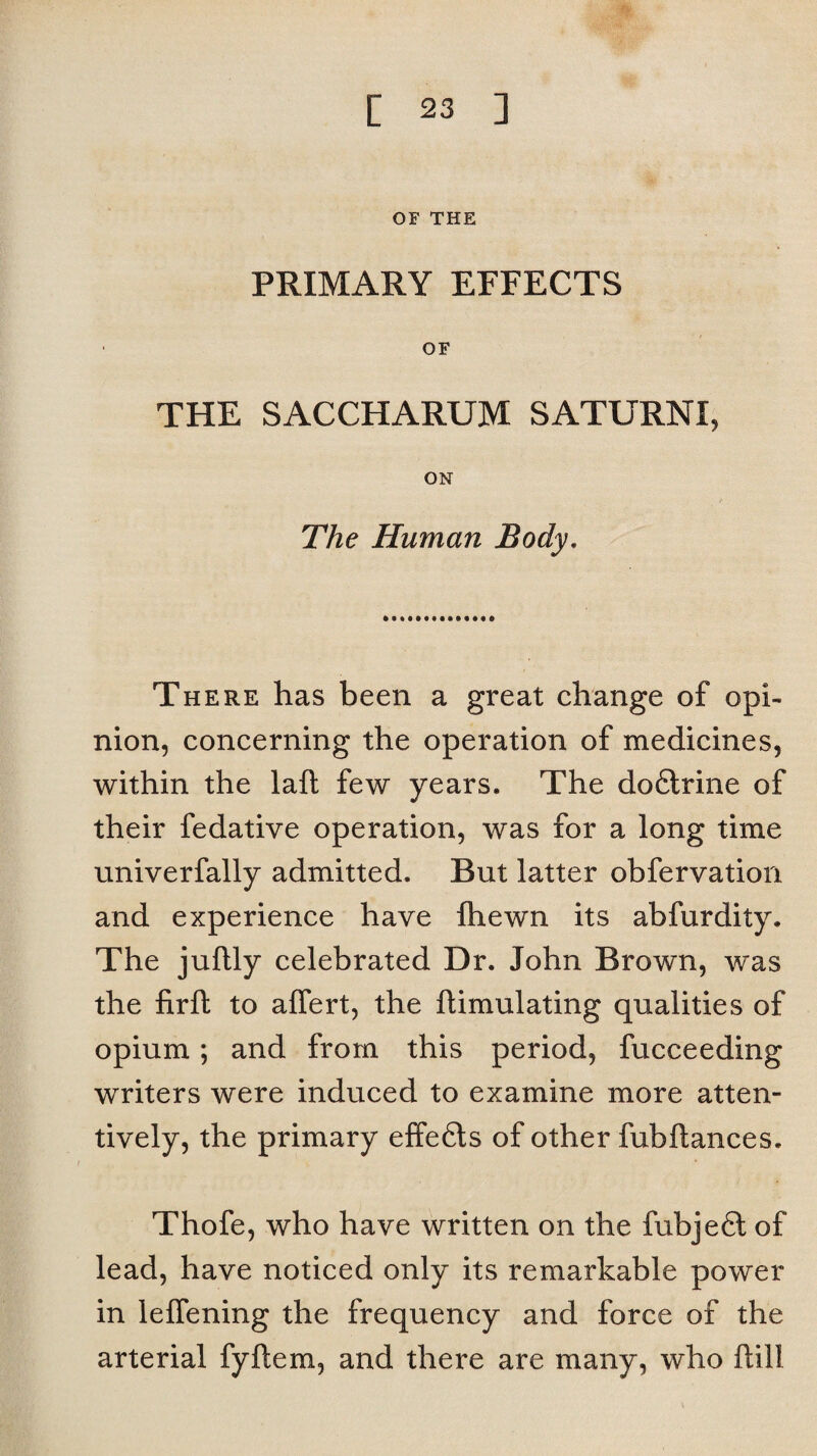 OF THE PRIMARY EFFECTS OF THE SACCHARUM SATURNI, ON The Human Body. There has been a great change of opi¬ nion, concerning the operation of medicines, within the laft few years. The dofitrine of their fedative operation, was for a long time univerfally admitted. But latter obfervation and experience have fhewn its abfurdity. The juftly celebrated Dr. John Brown, was the firft to affert, the ftimulating qualities of opium; and from this period, fucceeding writers were induced to examine more atten¬ tively, the primary elfefils of other fubftances. Thofe, who have written on the fubjefil of lead, have noticed only its remarkable power in lelfening the frequency and force of the arterial fyftem, and there are many, who Dill