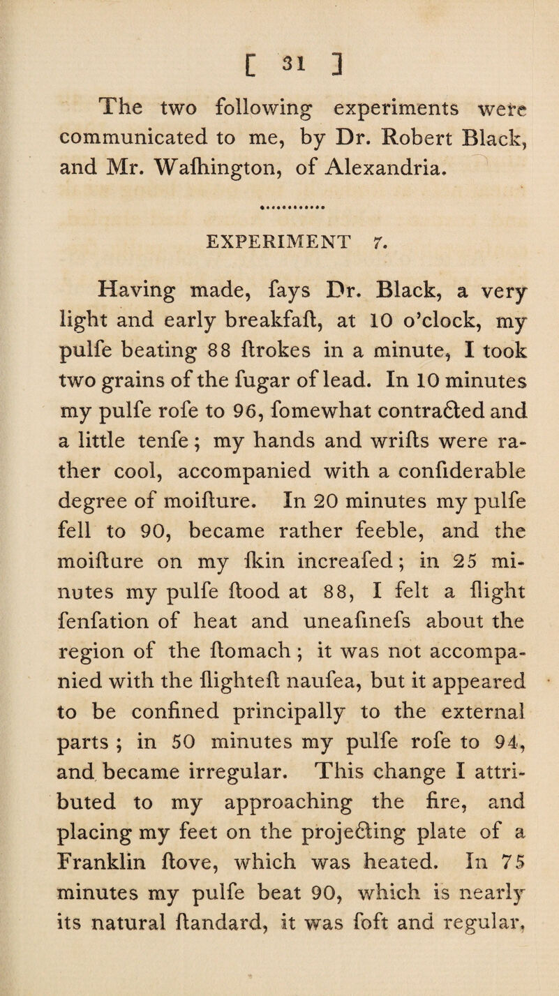 The two following experiments were communicated to me, by Dr. Robert Black, and Mr. Wafhington, of Alexandria. EXPERIMENT 7. Having made, fays Dr. Black, a very light and early breakfaft, at 10 o’clock, my pulfe beating 88 ftrokes in a minute, I took two grains of the fugar of lead. In 10 minutes my pulfe rofe to 96, fomewhat contracted and a little tenfe; my hands and wrifts were ra¬ ther cool, accompanied with a confiderable degree of moifture. In 20 minutes my pulfe fell to 90, became rather feeble, and the moifture on my Ik in increafed; in 25 mi¬ nutes my pulfe flood at 88, I felt a flight fenfation of heat and uneafmefs about the region of the ftomach; it was not accompa¬ nied with the flighteft naufea, but it appeared to be confined principally to the external parts ; in 50 minutes my pulfe rofe to 94, and became irregular. This change I attri¬ buted to my approaching the fire, and placing my feet on the projecting plate of a Franklin ftove, which was heated. In 75 minutes my pulfe beat 90, which is nearly its natural ftandard, it was foft and regular.