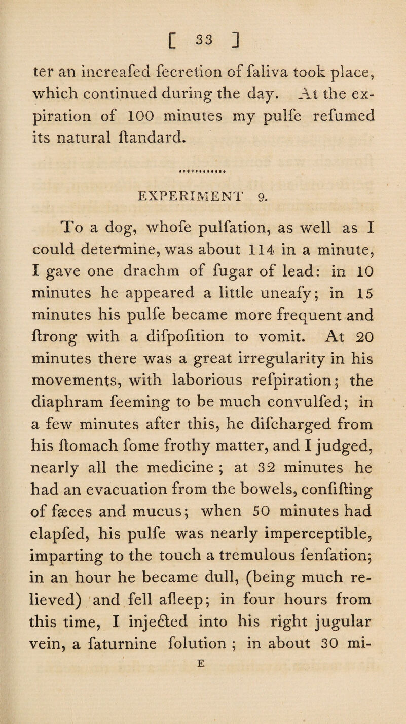 ter an increafed fecretion of faliva took place, which continued during the day. At the ex¬ piration of 100 minutes my pulfe refumed its natural ftandard. EXPERIMENT 9. To a dog, whofe pulfation, as well as I could determine, was about 114 in a minute, I gave one drachm of fugar of lead: in 10 minutes he appeared a little uneafy; in 15 minutes his pulfe became more frequent and ftrong with a difpofition to vomit. At 20 minutes there was a great irregularity in his movements, with laborious refpiration; the diaphram feeming to be much convulfed; in a few minutes after this, he difcharged from his ftomach fome frothy matter, and I judged, nearly all the medicine ; at 32 minutes he had an evacuation from the bowels, confiding of faeces and mucus; when 50 minutes had elapfed, his pulfe was nearly imperceptible, imparting to the touch a tremulous fenfation; in an hour he became dull, (being much re¬ lieved) and fell alleep; in four hours from this time, I injefited into his right jugular vein, a faturnine folution ; in about 30 mi- E