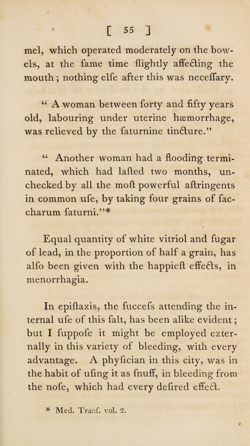 mel, which operated moderately on the bow¬ els, at the fame time flightly affefting the mouth ; nothing elfe after this was neceflary. “ A woman between forty and fifty years old, labouring under uterine haemorrhage, was relieved by the faturnine tinfture.” u Another woman had a flooding termi¬ nated, which had lafted two months, un¬ checked by all the mo ft powerful aftringents in common ufe, by taking four grains of fac- charum faturni.”* Equal quantity of white vitriol and fugar of lead, in the proportion of half a grain, has alfo been given with the happieft effefts, in menorrhagia. In epiftaxis, the fuccefs attending the in¬ ternal ufe of this fait, has been alike evident; but I fuppofe it might be employed exter¬ nally in this variety of bleeding, with every advantage. A phyfician in this city, was in the habit of ufmg it as fnuff, in bleeding from the nofe, which had every defired effect. * Med. Tranf. vol. 2.