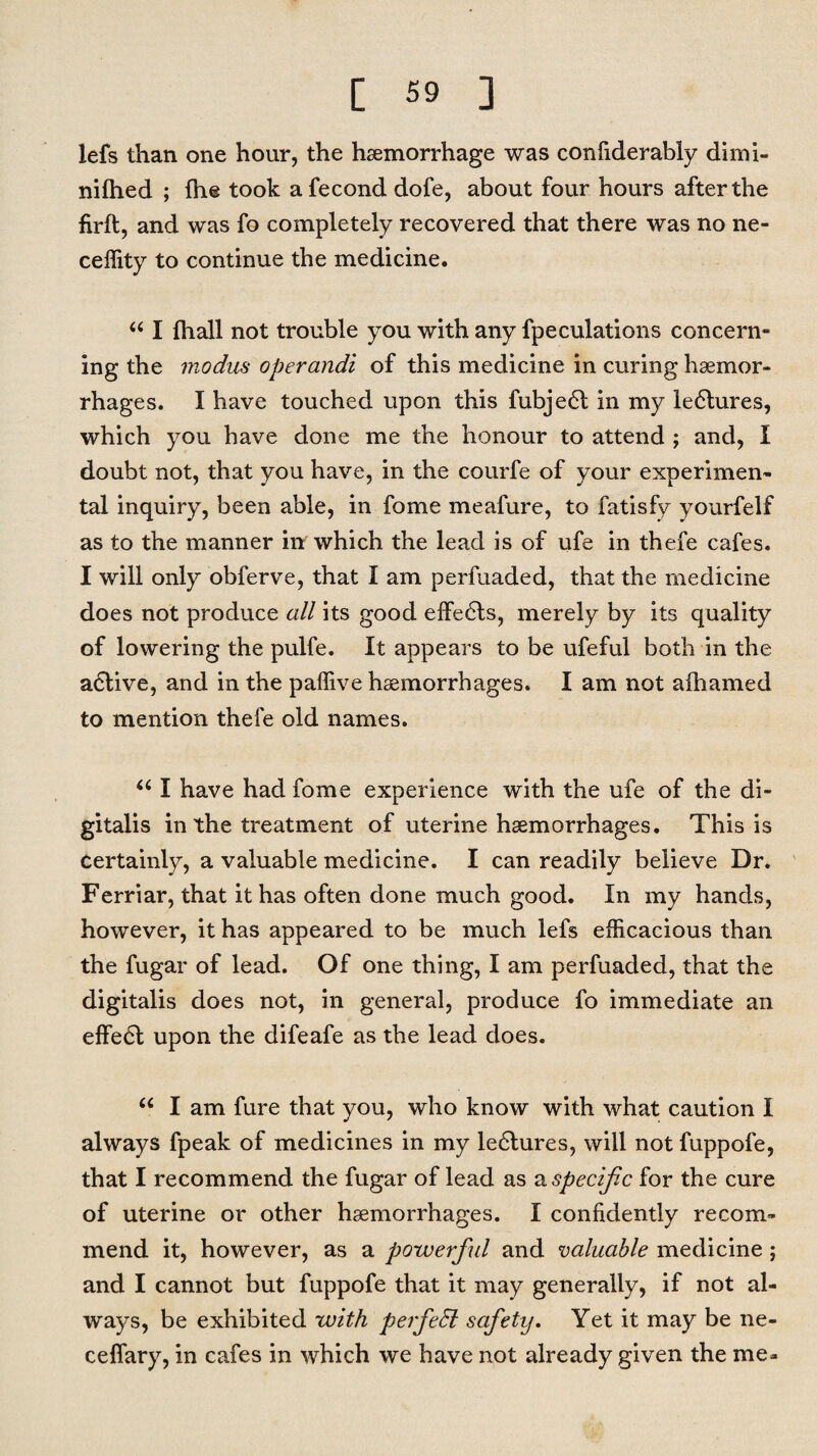 lefs than one hour, the haemorrhage was confiderably dimi- nifhed ; fh@ took afecond dofe, about four hours after the firft, and was fo completely recovered that there was no ne- ceffity to continue the medicine. “ I fhall not trouble you with any fpeculations concern” ing the modus operandi of this medicine in curing haemor¬ rhages. I have touched upon this fubje£t in my le6lures, which you have done me the honour to attend ; and, I doubt not, that you have, in the courfe of your experimen¬ tal inquiry, been able, in fome meafure, to fatisfy yourfelf as to the manner in which the lead is of ufe in thefe cafes. I will only obferve, that I am perfuaded, that the medicine does not produce all its good effects, merely by its quality of lowering the pulfe. It appears to be ufeful both in the adtive, and in the paffive haemorrhages. I am not afhamed to mention thefe old names. u I have had fome experience with the ufe of the di¬ gitalis in the treatment of uterine haemorrhages. This is Certainly, a valuable medicine. I can readily believe Dr. Ferriar, that it has often done much good. In my hands, however, it has appeared to be much lefs efficacious than the fugar of lead. Of one thing, I am perfuaded, that the digitalis does not, in general, produce fo immediate an effe6t upon the difeafe as the lead does. “ I am fure that you, who know with what caution I always fpeak of medicines in my le6tures, will not fuppofe, that I recommend the fugar of lead as a specific for the cure of uterine or other haemorrhages. I confidently recom¬ mend it, however, as a powerful and valuable medicine ; and I cannot but fuppofe that it may generally, if not al¬ ways, be exhibited with perfeSl safety. Yet it may be ne- cefiary, in cafes in which we have not already given the me-