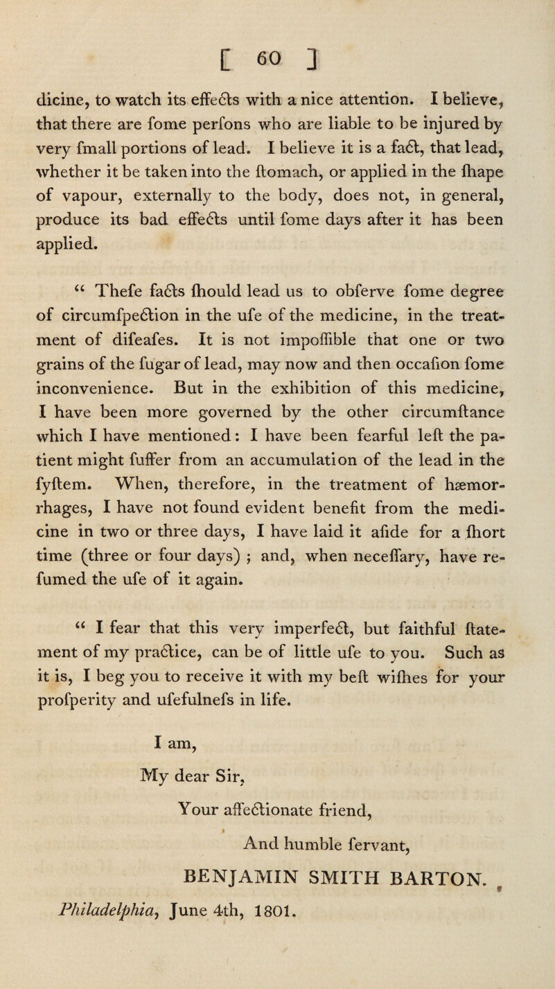 dicine, to watch its effects with a nice attention. I believe, that there are fome perfons who are liable to be injured by very {mail portions of lead. I believe it is a fa6t, that lead, whether it be taken into the ftomach, or applied in the ihape of vapour, externally to the body, does not, in general, produce its bad effedls until fome days after it has been applied. u Thefe fa6ts Ihould lead us to obferve fome degree of circumfpedlion in the ufe of the medicine, in the treat¬ ment of difeafes. It is not impoffible that one or two grains of the fugar of lead, may now and then occafion fome inconvenience. But in the exhibition of this medicine, I have been more governed by the other circumftance which I have mentioned: I have been fearful left the pa¬ tient might fuffer from an accumulation of the lead in the fyftem. When, therefore, in the treatment of haemor¬ rhages, I have not found evident benefit from the medi¬ cine in two or three days, I have laid it afide for a fhort time (three or four days) ; and, when neceffary, have re¬ fumed the ufe of it again. “ I fear that this very imperfedl, but faithful ftate- ment of my practice, can be of little ufe to you. Such as it is, I beg you to receive it with my belt wifhes for your profperity and ufefulnefs in life. I am, My dear Sir, Your affedlionate friend, .1 And humble fervant, BENJAMIN SMITH BARTON. Philadelphia, June 4th, 1801.