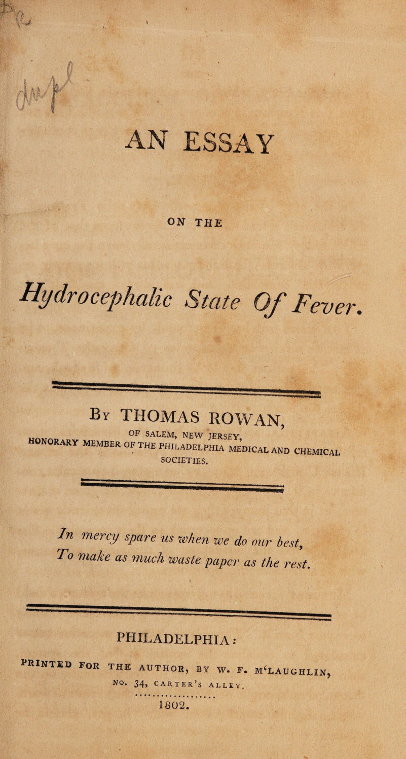 AN ESSAY ON THE Hydrocephalic State Of Fever, By THOMAS ROWAN, honorary member op the PHILADELPHIA MEDICAL AND CHEMICAL SOCIETIES. In mercy spare us when we do our best. To make as much waste paper as the rest. PHILADELPHIA: I’RINTED for the author, by W. F. MCLAUGHLIN, 34> carter’s alley. 1802.