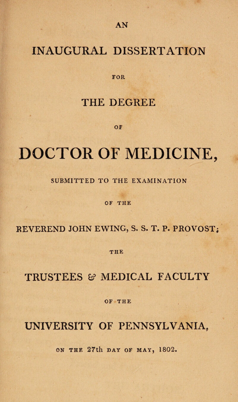 AN INAUGURAL DISSERTATION FOR THE DEGREE DOCTOR OF MEDICINE, SUBMITTED TO THE EXAMINATION \ OF THE REVEREND JOHN EWING, S. S. T. P. PROVOST; THE TRUSTEES ^ MEDICAL FACULTY OF THE UNIVERSITY OF PENNSYLVANIA, ON THE 27th DAY OF MAY, 1802.