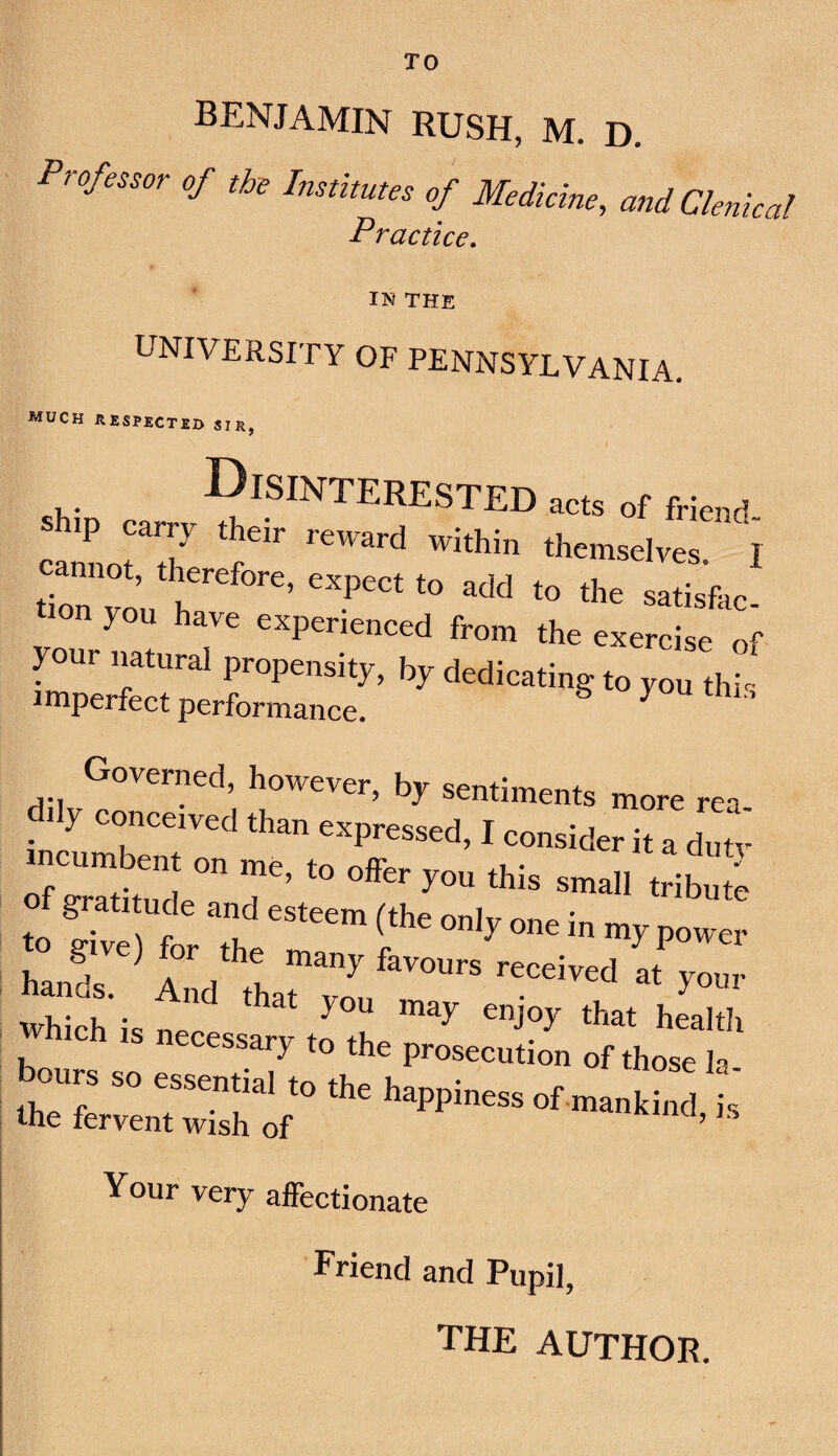 TO benjamin rush, m. d. Professor of the Institutes of Medicine, andClenical Practice, IN THE UNIVERSITY OF PENNSYLVANIA. much respected sir, Disinterested of frie„d lonfo’u r;e;:r;i3,r ’ Governed, however, by sentiments more re- d.ly eonoetved than erpressed, I eonsid.r it a dntv of gratitude and esteem (the only one in my power han?s” reeeived at your Sisres:^:toThe:r:z“ Your very affectionate Friend and Pupil, the author.