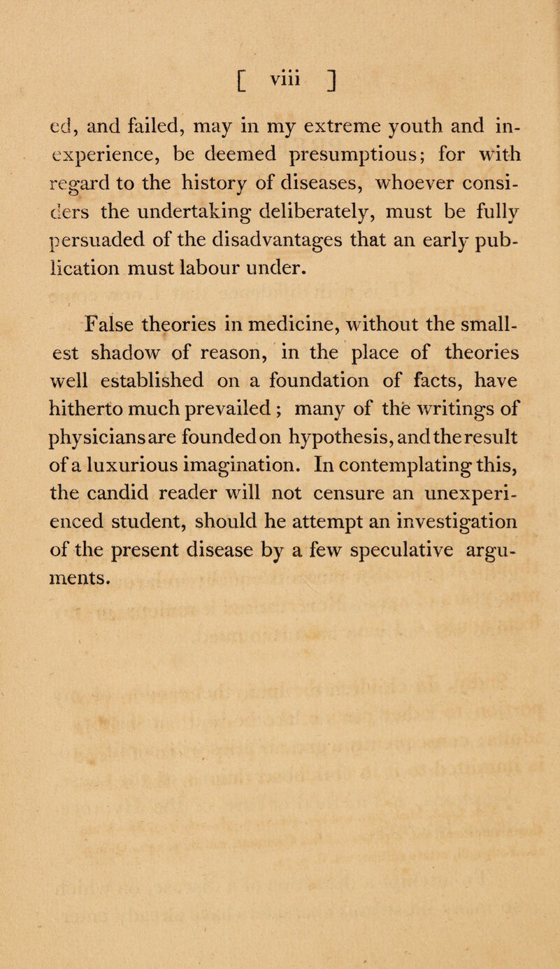 ed, and failed, may in my extreme youth and in¬ experience, be deemed presumptions; for with regard to the history of diseases, whoever consi¬ ders the undertaking deliberately, must be fully persuaded of the disadvantages that an early pub¬ lication must labour under. I False theories in medicine, without the small¬ est shadow of reason, in the place of theories well established on a foundation of facts, have hitherto much prevailed ; many of the writings of physicians are founded on hypothesis, and the result of a luxurious imagination. In contemplating this, the candid reader will not censure an unexperi¬ enced student, should he attempt an investigation of the present disease by a few speculative argu¬ ments.