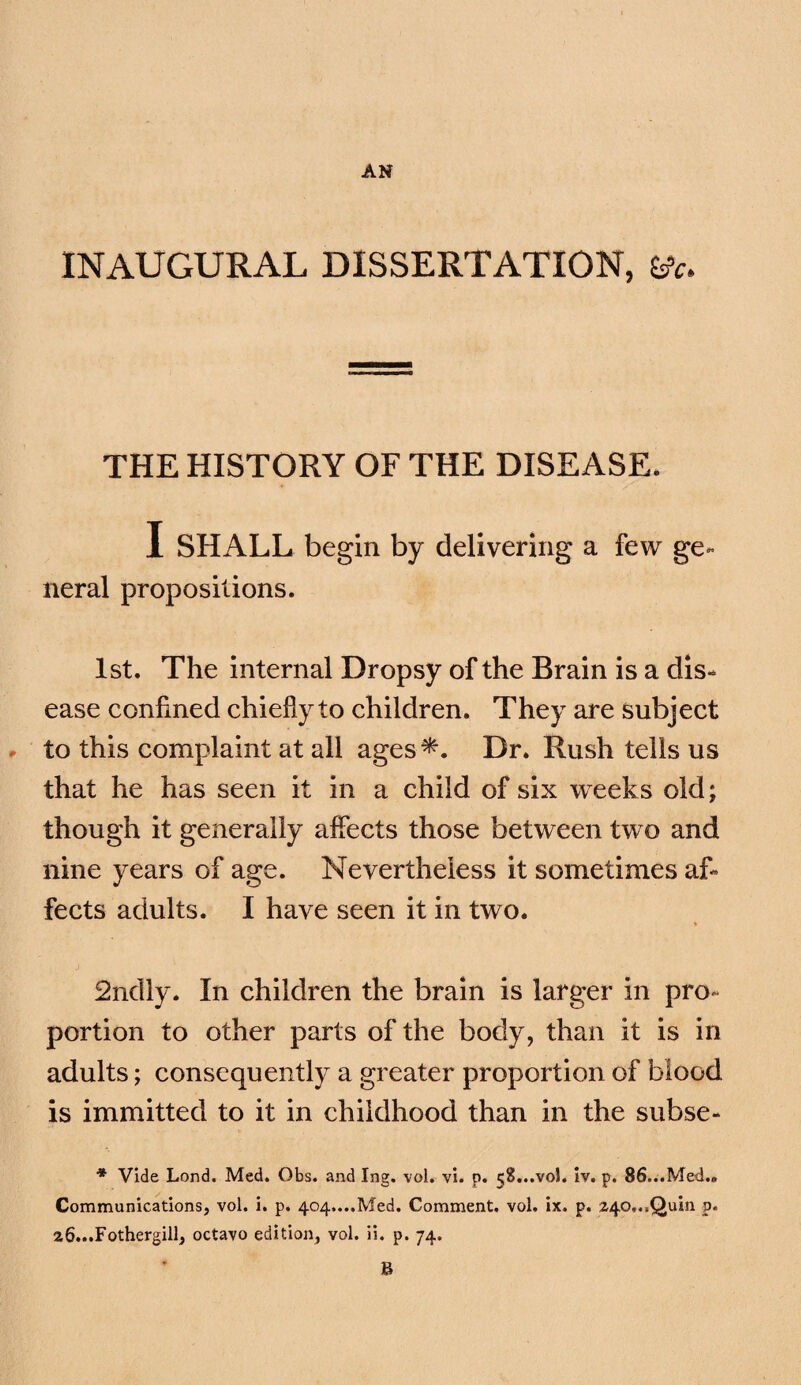 INAUGURAL DISSERTATION, THE HISTORY OF THE DISEASE. I SHALL begin by delivering a few ge¬ neral propositions. 1st. The internal Dropsy of the Brain is a dis¬ ease confined chiefly to children. They are subject r to this complaint at all ages^. Dr. Rush tells us that he has seen it in a child of six weeks old; though it generally affects those between two and nine years of age. Nevertheless it sometimes af¬ fects adults. I have seen it in two. 2ndly. In children the brain is larger in pro¬ portion to other parts of the body, than it is in adults; consequently a greater proportion of blood is immitted to it in childhood than in the subse- * Vide Lond. Med. Obs. and Ing. vol. vl. p. 58...V0I. Iv. p. 86...Med.. Communications, vol. i. p. 404....Med. Comment, vol. ix. p. 240,..Quin p. 26...Fothergill, octavo edition, vol. li. p. 74. B