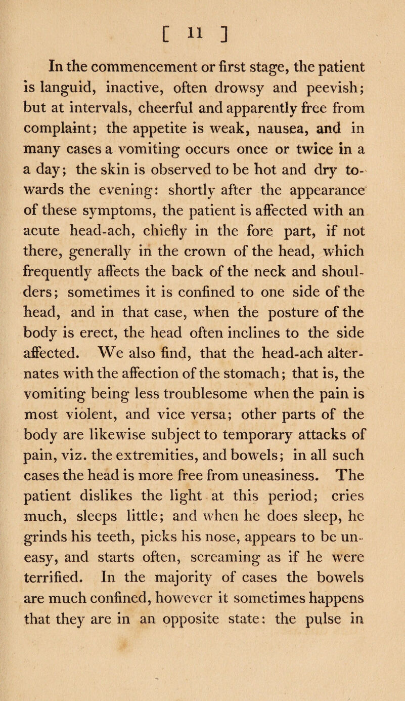 In the commencement or first stage, the patient is languid, inactive, often drowsy and peevish; but at intervals, cheerful and apparently free from complaint; the appetite is weak, nausea, and in many cases a vomiting occurs once or twice in a a day; the skin is observed to be hot and dry to-' wards the evening: shortly after the appearance of these symptoms, the patient is affected with an acute head-ach, chiefly in the fore part, if not there, generally in the crown of the head, which frequently aflects the back of the neck and shoul¬ ders ; sometimes it is confined to one side of the head, and in that case, when the posture of the body is erect, the head often inclines to the side affected. We also find, that the head-ach alter¬ nates with the affection of the stomach; that is, the vomiting being less troublesome when the pain is most violent, and vice versa; other parts of the body are likewise subject to temporary attacks of pain, viz. the extremities, and bowels; in all such cases the head is more free from uneasiness. The patient dislikes the light at this period; cries much, sleeps little; and when he does sleep, he grinds his teeth, picks his nose, appears to be un¬ easy, and starts often, screaming as if he were terrified. In the majority of cases the bowels are much confined, however it sometimes happens that they are in an opposite state: the pulse in
