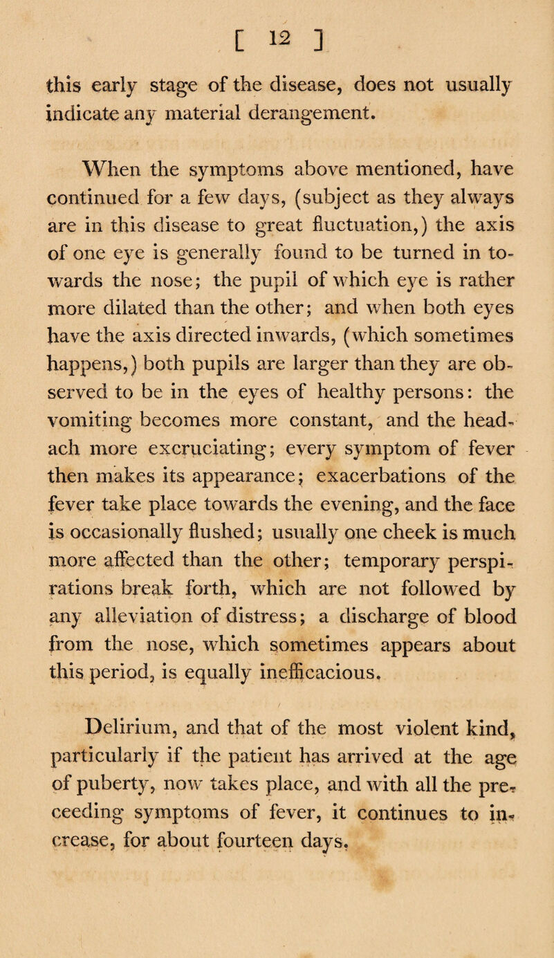 this early stage of the disease, does not usually indicate any material derangement. When the symptoms above mentioned, have continued for a few days, (subject as they always are in this disease to great fluctuation,) the axis of one eye is generally found to be turned in to¬ wards the nose; the pupil of which eye is rather more dilated than the other; and when both eyes have the axis directed inwards, (which sometimes happens,) both pupils are larger than they are ob¬ served to be in the eyes of healthy persons: the vomiting becomes more constant, and the head- ach more excruciating; every symptom of fever then makes its appearance; exacerbations of the fever take place towards the evening, and the face is occasionally flushed; usually one cheek is much more aflected than the other; temporary perspir rations break forth, which are not followed by any alleviation of distress; a discharge of blood from the nose, which sometimes appears about this period, is equally inefficacious. Delirium, and that of the most violent kind, particularly if the patient has arrived at the age of puberty, now takes place, and with all the prcr ceeding symptoms of fever, it continues to in¬ crease, for about fourteen days,