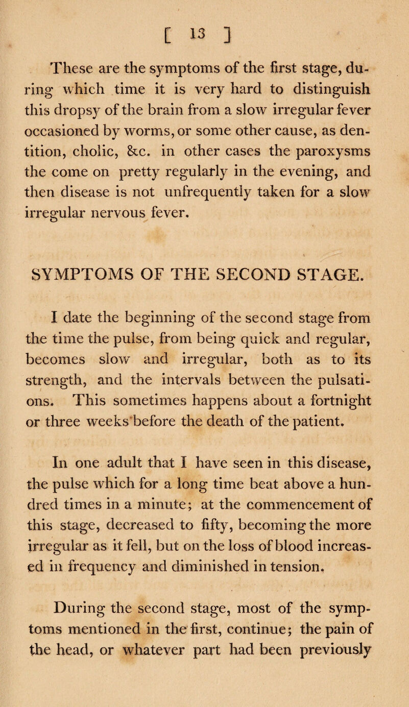 These are the symptoms of the first stage, du¬ ring which time it is very hard to distinguish this drops}^ of the brain from a slow irregular fever occasioned by worms, or some other cause, as den¬ tition, cholic, &c. in other cases the paroxysms the come on pretty regularly in the evening, and then disease is not unfrequently taken for a slow irregular nervous^ fever, % SYMPTOMS OF THE SECOND STAGE. I date the beginning of the second stage from the time the pulse, from being quick and regular, becomes slow and irregular, both as to its strength, and the intervals between the pulsati¬ ons. This sometimes happens about a fortnight or three weeks'before the death of the patient. In one adult that I have seen in this disease, the pulse which for a long time beat above a hun¬ dred times in a minute; at the commencement of this stage, decreased to fifty, becoming the more irregular as it fell, but on the loss of blood increas¬ ed in frequency and diminished in tension. During the second stage, most of the symp¬ toms mentioned in the first, continue; the pain of the head, or whatever part had been previously
