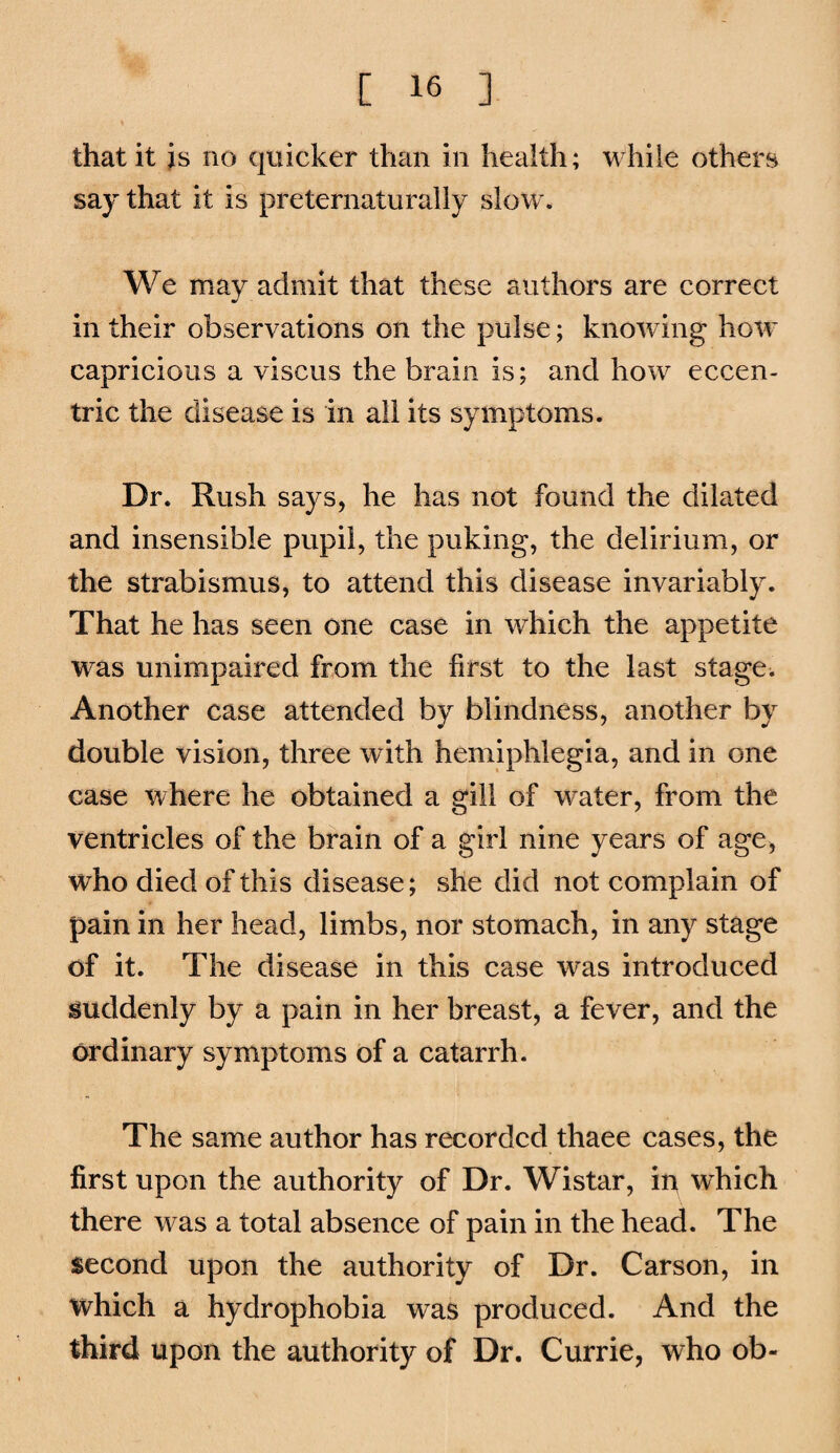 that it is no quicker than in health; while others say that it is preternaturally slow. We may admit that these authors are correct in their observations on the pulse; knowing how capricious a viscus the bra^iii is; and how eccen¬ tric the disease is in all its symptoms. Dr. Rush says, he has not found the dilated and insensible pupil, the puking, the delirium, or the strabismus, to attend this disease invariably. That he has seen one case in which the appetite was unimpaired from the first to the last stage; Another case attended by blindness, another by double vision, three with hemiphlegia, and in one case where he obtained a gill of water, from the ventricles of the brain of a girl nine years of age, who died of this disease; she did not complain of pain in her head, limbs, nor stomach, in any stage of it. The disease in this case w^as introduced suddenly by a pain in her breast, a fever, and the ordinary symptoms of a catarrh. The same author has recorded thaee cases, the first upon the authority of Dr. Wistar, iu which there was a total absence of pain in the head. The second upon the authority of Dr. Carson, in which a hydrophobia was produced. And the third upon the authority of Dr. Currie, who ob-