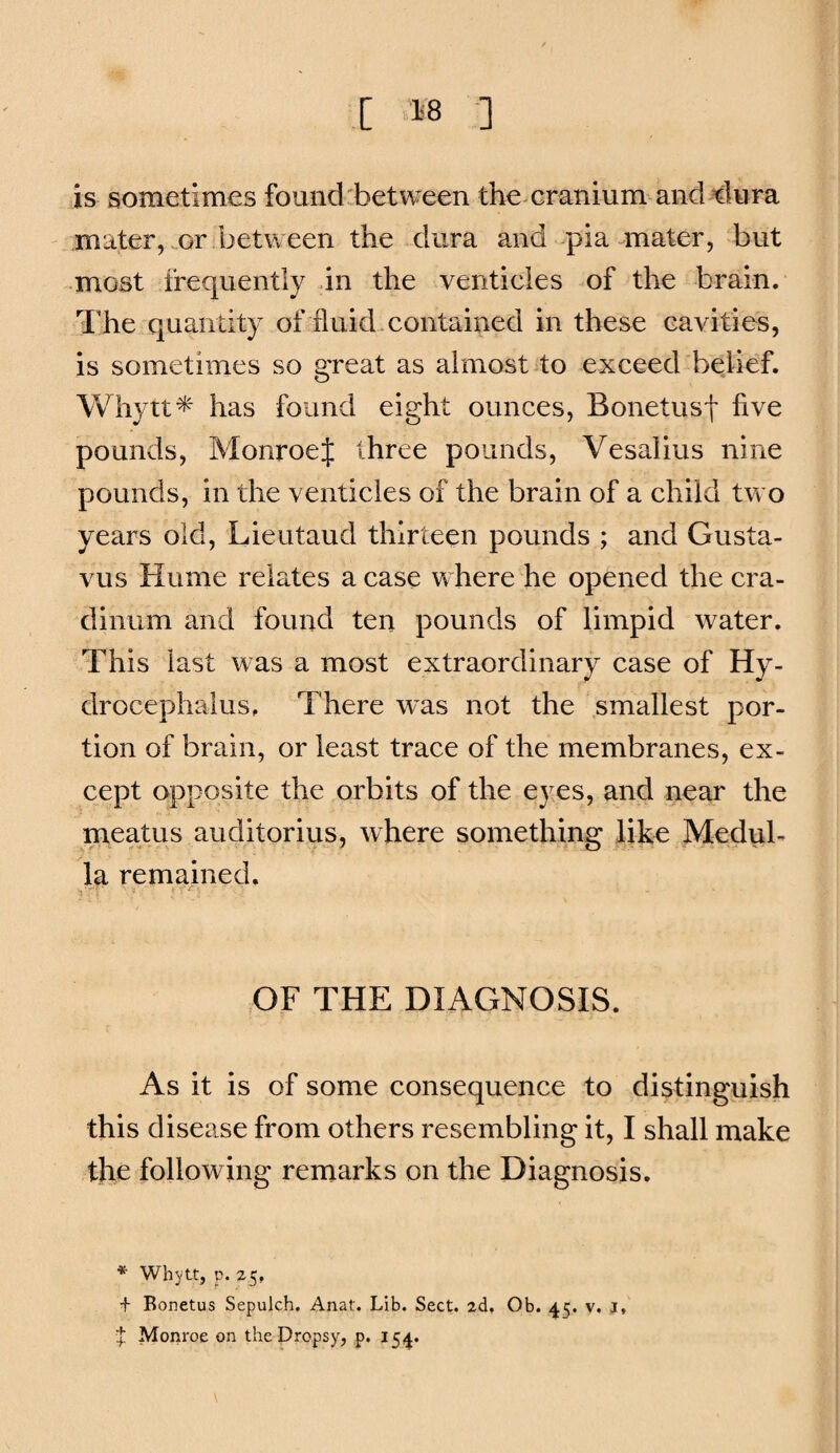 is sometimes found between the cranium and tiura mater, or between the dura and pia mater, but most frequently in the venticles of the brain. The quantity of fluid.contained in these cavities, is sometimes so great as almost 40 exceed belief. Whytt^ has found eight ounces, Bonetusf five pounds, Monroef three pounds, Vesalius nine pounds, in the venticles of the brain of a child two years old, Lieutaud thirteen pounds ; and Gusta- vus Hume relates a case where he opened the cra- dinum and found ten pounds of limpid water. This last was a most extraordinary case of Hy¬ drocephalus. There was not the smallest por¬ tion of brain, or least trace of the membranes, ex¬ cept opposite the orbits of the eyes, and near the meatus auditorius, where something like Medub la remained. OF THE DIAGNOSIS. As it is of some consequence to distinguish this disease from others resembling it, I shall make the following remarks on the Diagnosis. * Whytt, p. 25, + Eonetus Sepulch, Anat. Lib. Sect. 2d, Ob. 45. v. J, t Monroe on the Dropsy, p. 154.