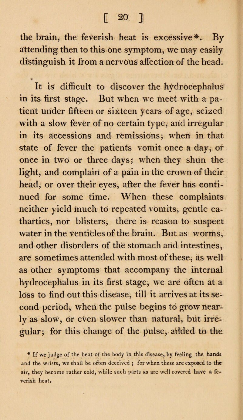 the brain, the feverish heat is excessive^. By attending then to this one symptom, we may easily distinguish it from a nervous affection of the head. It is difficult to discover the hydrocephalus in its first stage. But when we meet with a pa¬ tient under fifteen or sixteen years of age, seized with a slow fever of no certain type, arid irregular in its accessions and remissions; when in that state of fever the patients vomit once a day, or once in two or three days; when they shun the light, and complain of a pain in the crown of their head; or over their eyes, after the fever has conti¬ nued for some time. When these complaints neither yield much to repeated vomits, gentle ca¬ thartics, nor blisters, there is reason to suspect water in the venticles of the brain. But as worms, and other disorders of the stomach arid intestines, are sometimes attended with most of these; as well as other symptoms that accompany the internal hydrocephalus in its first stage, we are often at a loss to find out this disease, till it arrives at its se¬ cond period, when the pulse begins to grow near¬ ly as slow, or even slower than natural, but irre¬ gular; for this change of the pulse, added to the * If we judge of the heat of the body in this disease, by feeling the hands and the wrists, we shall be often deceived ; for when these are exposed to the air, they become rather cold, while such parts as are well covered have a fe¬ verish heat.