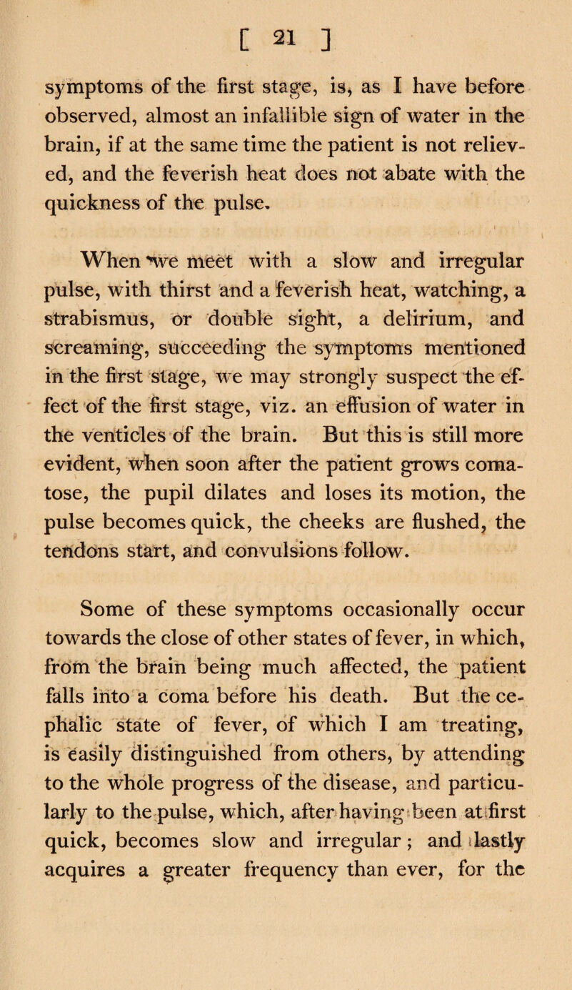 symptoms of the first stage, isj as I have before observed, almost an infallible sign of water in the brain, if at the same time the patient is not reliev¬ ed, and the feverish heat does not abate with the quickness of the pulse. When nve meet with a slow and irregular pulse, with thirst and a feverish heat, watching, a strabismus, or double sight, a delirium, and screaming, succeeding the symptoms mentioned in the first'stage, we may strongly suspect the ef¬ fect of the first stage, viz. an effusion of water in the venticles of the brain. But^thisis still more evident, when soon after the patient grows coma¬ tose, the pupil dilates and loses its motion, the pulse becomes quick, the cheeks are flushed, the tendons start, and convulsions follow. Some of these symptoms occasionally occur towards the close of other states of fever, in which, from the brain being much affected, the patient falls into a coma before his death. But the ce¬ phalic state of fever, of vrhich I am treating, is easily (listinguished from others, by attending to the whole progress of the disease, and particu¬ larly to the pulse, which, after having sheen atifirst quick, becomes slow and irregular ; and jlastly acquires a greater frequency than ever, for the