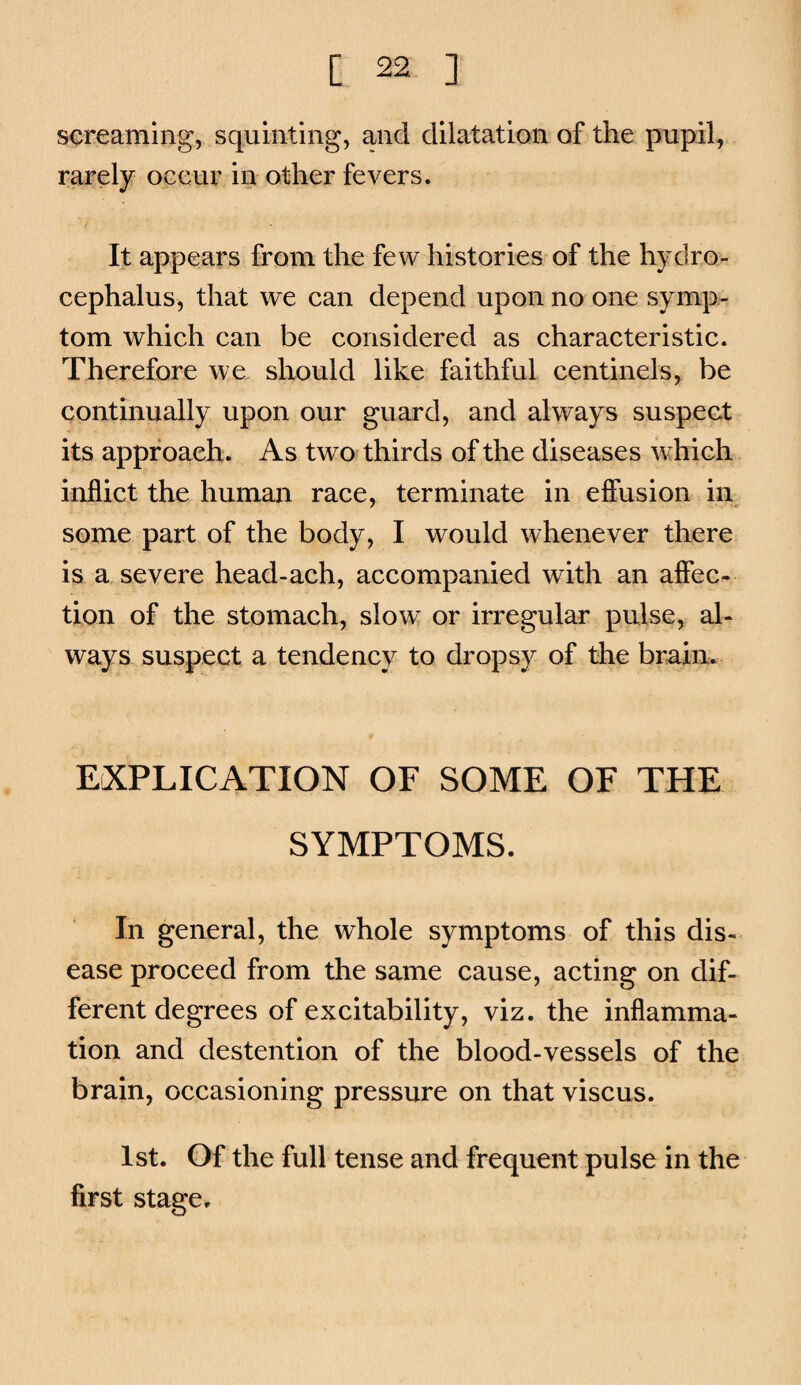screaming, squinting, and dilatation of the pnpil, rarely occur in other fevers. It appears from the few histories of the hydro¬ cephalus, that we can depend upon no one symp¬ tom which can be considered as characteristic. Therefore we should like faithful centinels, be continually upon our guard, and always suspect its approach. As two thirds of the diseases wihich inflict the human race, terminate in efiusion ii\ some part of the body, I would whenever there is a severe head-ach, accompanied with an afiec- tion of the stomach, slow or irregular pulse, al¬ ways suspect a tendency to dropsy of the brain. EXPLICATION OF SOME OF THE SYMPTOMS. In general, the whole symptoms of this dis¬ ease proceed from the same cause, acting on dif¬ ferent degrees of excitability, viz. the inflamma¬ tion and destention of the blood-vessels of the brain, occasioning pressure on that viscus. 1st. Of the full tense and frequent pulse in the first stage.