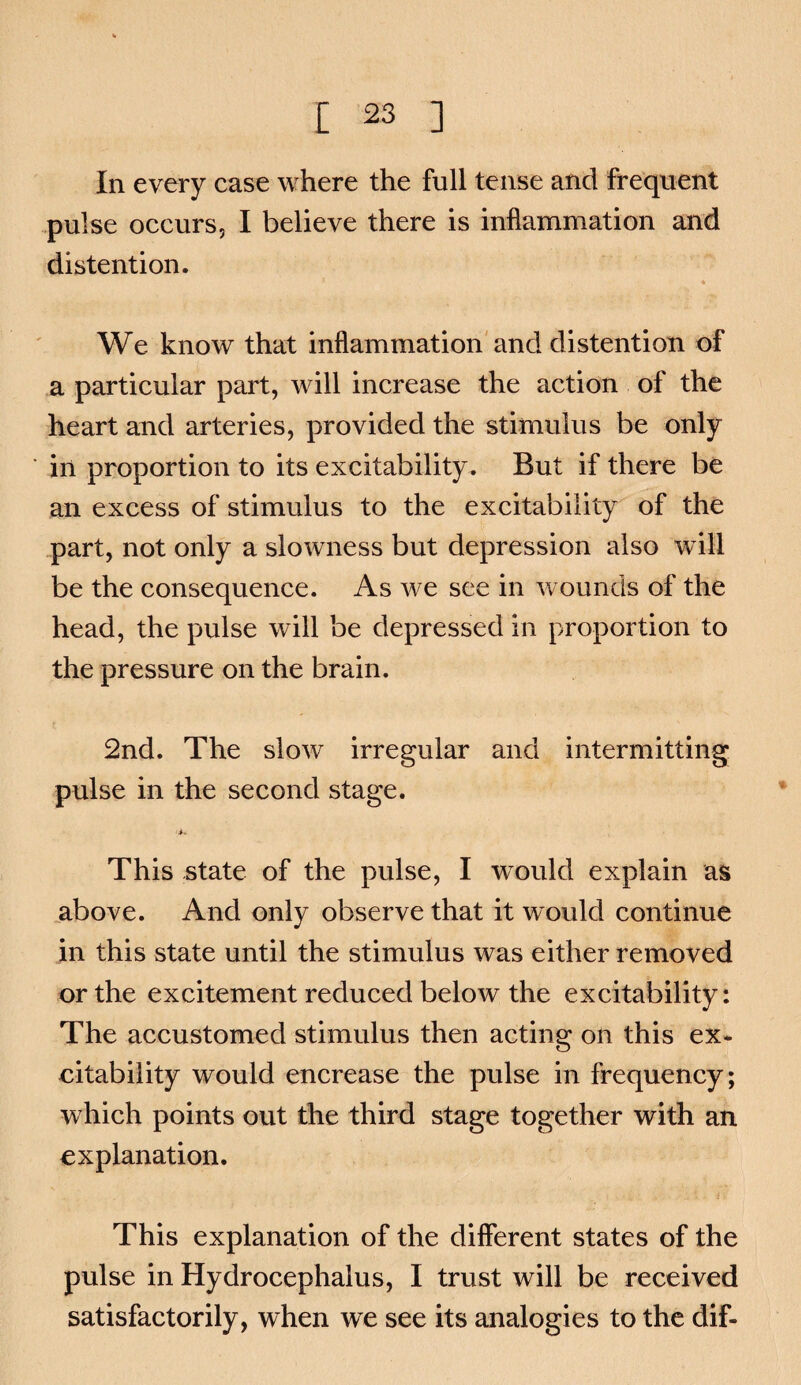 In every case where the full tense and frequent .pulse occurs, I believe there is inflammation and distention. * We know that inflammation'and distention of a particular part, will increase the action of the heart and arteries, provided the stimulus be only in proportion to its excitability. But if there be an excess of stimulus to the excitability of the part, not only a slowness but depression also will be the consequence. As we see in wounds of the head, the pulse will be depressed in proportion to the pressure on the brain. 2nd. The slow irregular and intermitting pulse in the second stage, *. This state of the pulse, I would explain as above. And only observe that it would continue in this state until the stimulus was either removed or the excitement reduced below the excitability: The accustomed stimulus then acting on this ex* citability would encrease the pulse in frequency; which points out the third stage together with an explanation. This explanation of the different states of the pulse in Hydrocephalus, I trust will be received satisfactorily, when we see its analogies to the dif-