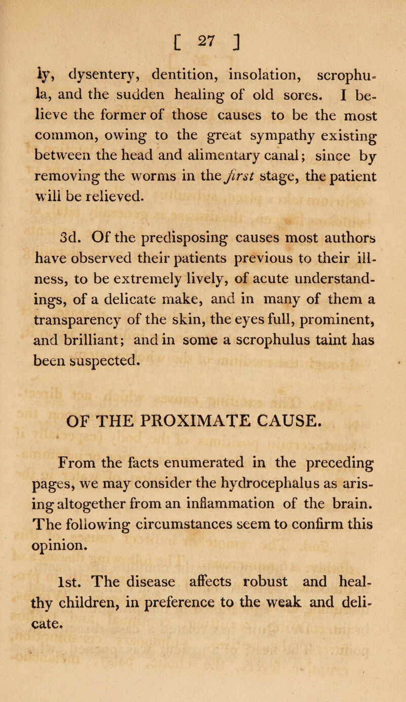 ly, dysentery, dentition, insolation, scrophu- la, and the sudden healing of old sores. I be¬ lieve the former of those causes to be the most common, owing to the great sympathy existing between the head and alimentary canal; since by removing the worms in the Jirst stage, the patient will be relieved. 3d. Of the predisposing causes most authors have observed their patients previous to their ill¬ ness, to be extremely lively, of acute understand¬ ings, of a delicate make, and in many of them a transparency of the skin, the eyes full, prominent, and brilliant; and in some a scrophulus taint has been suspected. OF THE PROXIMATE CAUSE. t From the facts enumerated in the preceding pages, we may consider the hydrocephalus as aris¬ ing altogether from an inflammation of the brain. The following circumstances seem to confirm this opinion. 1st. The disease affects robust and heal¬ thy children, in preference to the weak and deli¬ cate.
