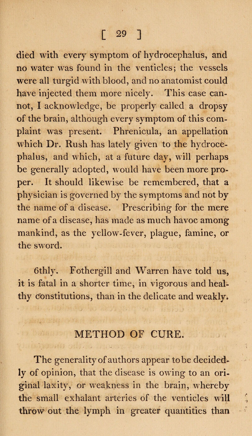 died with every symptom of hydrocephalus, and no water was found in the venticles; the vessels were all turgid with blood, and no anatomist could have injected them more nicely. This case can¬ not, I acknowledge, be properly called a dropsy of the brain, although every symptom of this com¬ plaint was present. Phrenicula, an appellation which Dr. Rush has lately given to the hydroce¬ phalus, and which, at a future day, will perhaps be generally adopted, would have been more pro¬ per. It should likewise be remembered, that a physician is governed by the symptoms and not by the name of a disease. Prescribing for the mere name of a disease, has made as much havoc among mankind, as the yellow-fever, plague, famine, or the sword. 6thly. Fothergill and Warren have told us, it is fatal in a shorter time, in vigorous and heal¬ thy cfonstitutions, than in the delicate and weakly. METHOD OF CURE. The generality of authors appear to be decided¬ ly of opinion, that the disease is owing to an ori¬ ginal laxity, or weakness in the brain, whereby the small exhalant arteries of the venticles will throw out the lymph in greater quantities than