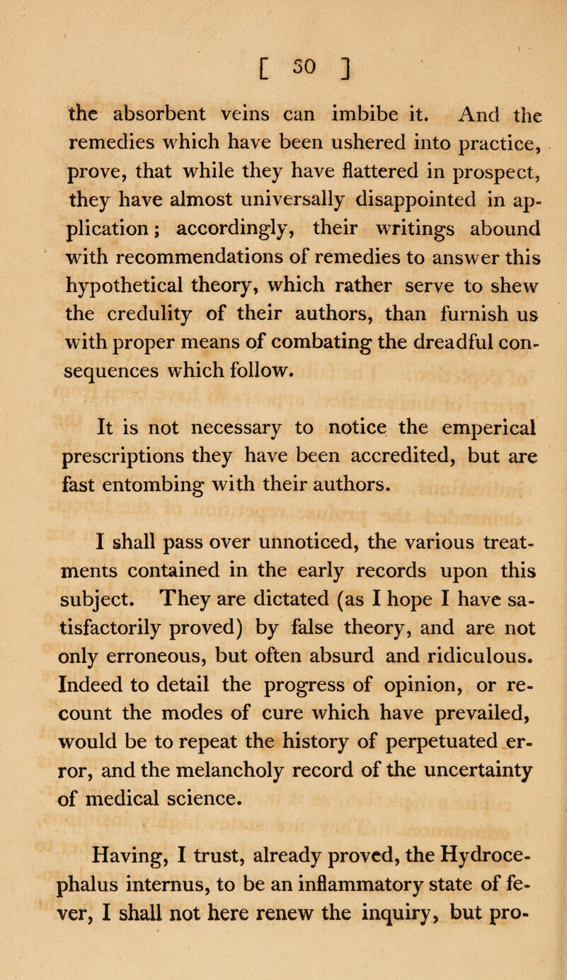 the absorbent veins can imbibe it. And the remedies which have been ushered into practice, prove, that while they have flattered in prospect, they have almost universally disappointed in ap¬ plication ; accordingly, their writings abound wdth recommendations of remedies to answer this hypothetical theory, which rather serve to shew the credulity of their authors, than furnish us with proper means of combating the dreadful con¬ sequences which follow. It is not necessary to notice the emperical prescriptions they have been accredited, but are fast entombing with their authors. I shall pass over unnoticed, the various treat¬ ments contained in the early records upon this subject. They are dictated (as I hope I have sa¬ tisfactorily proved) by false theory, and are not only erroneous, but often absurd and ridiculous. Indeed to detail the progress of opinion, or re¬ count the modes of cure which have prevailed, would be to repeat the history of perpetuated .er¬ ror, and the melancholy record of the uncertainty of medical science. Having, I trust, already proved, the Hydroce¬ phalus internus, to be an inflammatory state of fe¬ ver, I shall not here renew the inquiry, but pro-