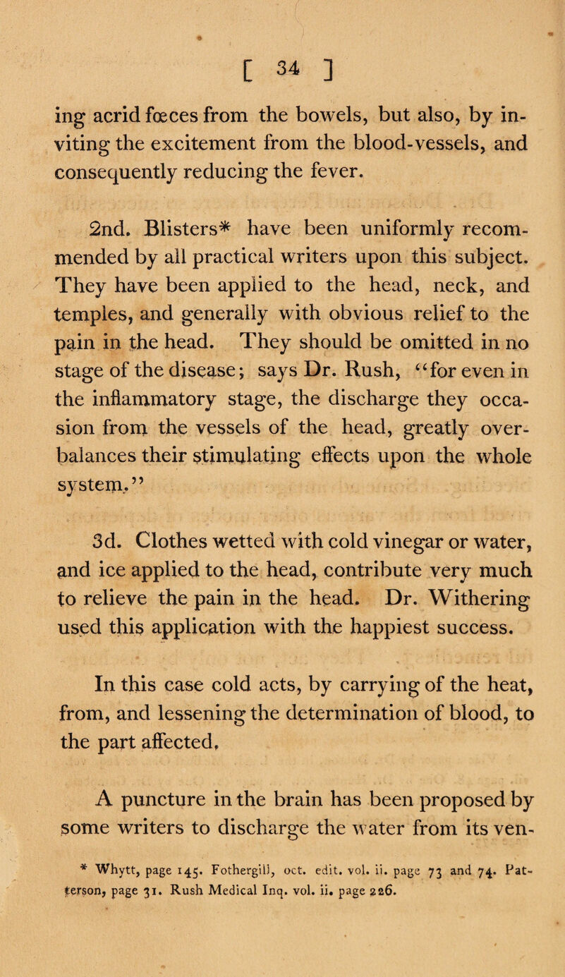 ing acrid foeces from the bowels, but also, by in¬ viting the excitement from the blood-vessels, and consequently reducing the fever. 2nd. Blisters* have been uniformly recom¬ mended by all practical writers upon this subject. They have been applied to the head, neck, and temples, and generally with obvious relief to the pain in the head. They should be omitted in no stage of the disease; says Dr. Rush, ‘‘for even in the inflammatory stage, the discharge they occa¬ sion from the vessels of the head, greatly over¬ balances their stimulating effects upon the whole system/’ 3d. Clothes wetted with cold vinegar or water, and ice applied to the head, contribute very much to relieve the pain in the head. Dr. Withering used this application with the happiest success. In this case cold acts, by carrying of the heat, from, and lessening the determination of blood, to the part affected. A puncture in the brain has been proposed by some writers to discharge the water from its ven- * Whytt, page 145. FothergiiJ, oct. edit. vol. ii. page 73 and 74. Pat¬ terson, page 31. Rush Medical Inq. vol. ii, page 226.