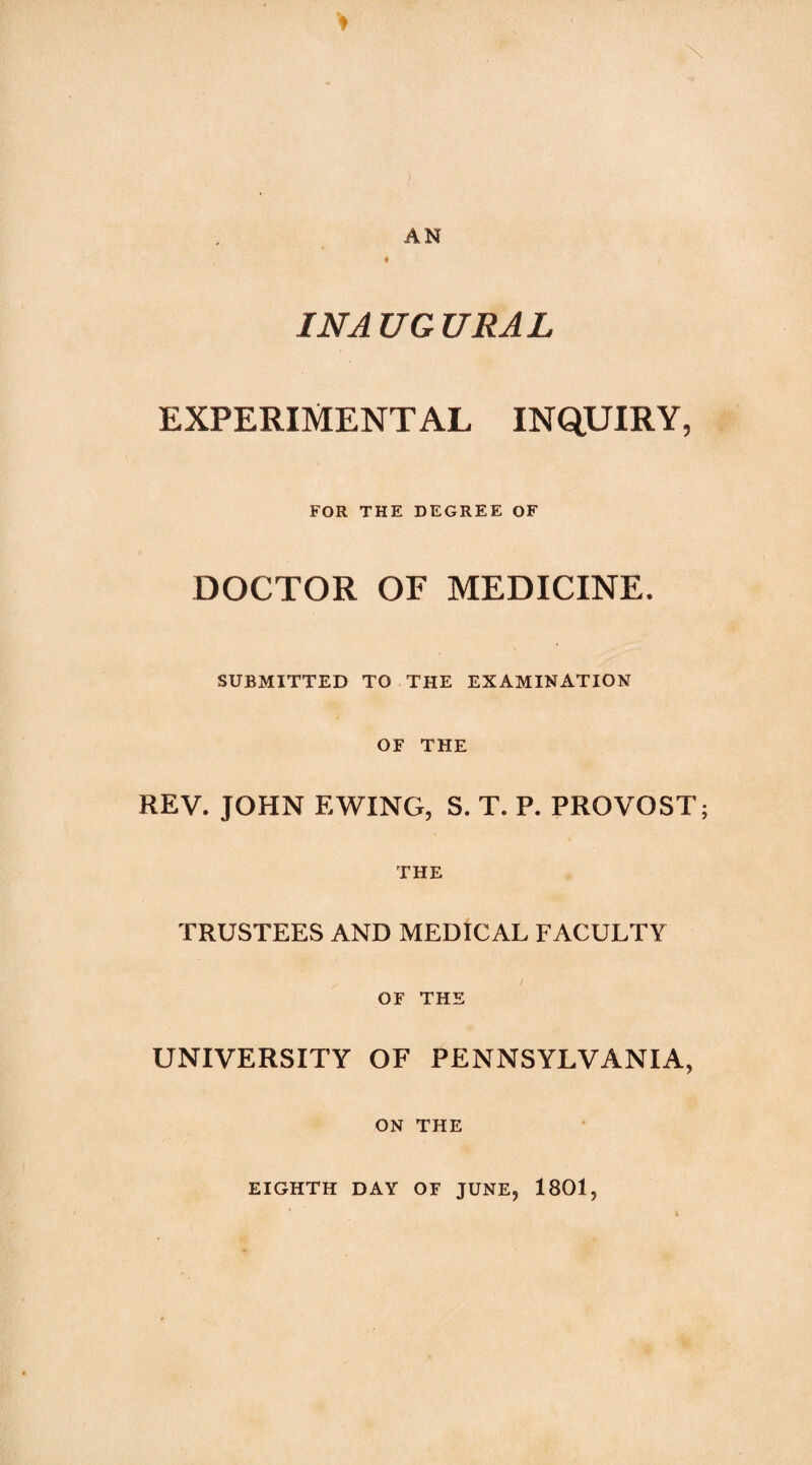 ) AN INAUGURAL EXPERIMENTAL INQUIRY, FOR THE DEGREE OF DOCTOR OF MEDICINE. SUBMITTED TO THE EXAMINATION OF THE REV. JOHN EWING, S. T. P. PROVOST; THE TRUSTEES AND MEDICAL FACULTY OF THE UNIVERSITY OF PENNSYLVANIA, ON THE EIGHTH DAY OF JUNE, 1801,