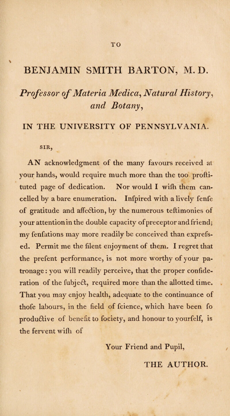 BENJAMIN SMITH BARTON, M.D. Professor of Materia Medica^ Natural History^ and Botany^ IN THE UNIVERSITY OF PENNSYLVANIA. SIR, AN acknowledgment of the many favours received at your hands, would require much more than the too profti- tuted page of dedication. Nor would I wilh them can¬ celled by a bare enumeration. Infpired with a lively fenfe of gratitude and alFe6lion, by the numerous teftimonies of your attention in the double capacity ofpreceptor and friend; my fenfations may more readily be conceived than exprefs- ed. Permit me the filent enjoyment of them. I regret that the prefent performance, is not more worthy of your pa¬ tronage : you will readily perceive, that the proper confide- ration of the fubje6l, required more than the allotted time. . That you may enjoy health, adequate to the continuance of thofe labours, in the field of fcience, which have been fo produ6live of benefit to fociety, and honour to yourfelf, is the fervent wilh of Your Friend and Pupil, THE AUTHOR.