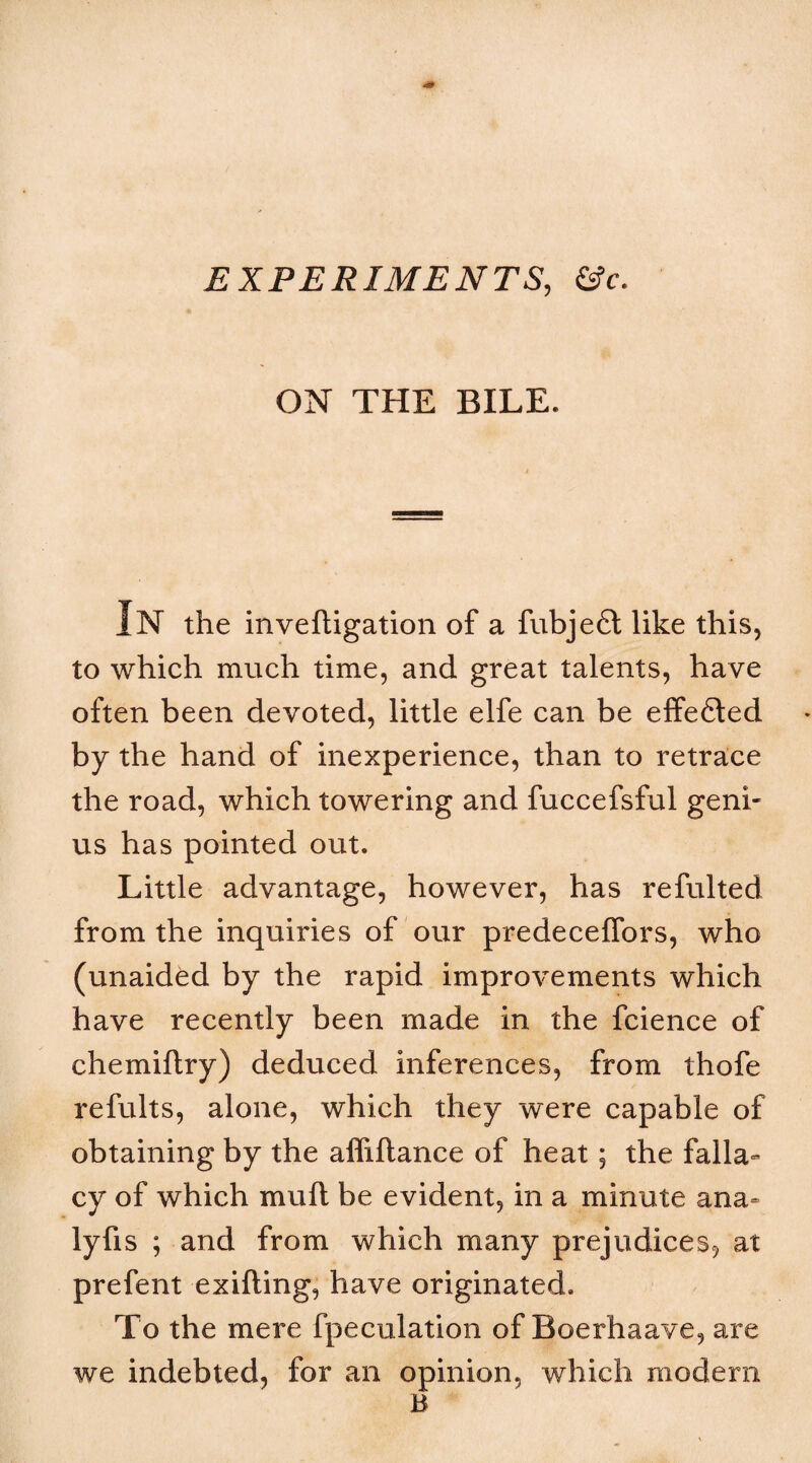 EXPERIMENTS, &c. ON THE BILE. In the inveftigation of a fubjeft like this, to which much time, and great talents, have often been devoted, little elfe can be effe6ted by the hand of inexperience, than to retrace the road, which towering and fuccefsful geni¬ us has pointed out. Little advantage, however, has refulted from the inquiries of our predecelTors, who (unaided by the rapid improvements which have recently been made in the fcience of chemiflry) deduced inferences, from thofe refults, alone, which they were capable of obtaining by the affiftance of heat; the falla» cy of which muft be evident, in a minute ana^ lyfis ; and from which many prejudices, at prefent exifting, have originated. To the mere fpeculation of Boerhaave, are we indebted, for an opinion, which modern B