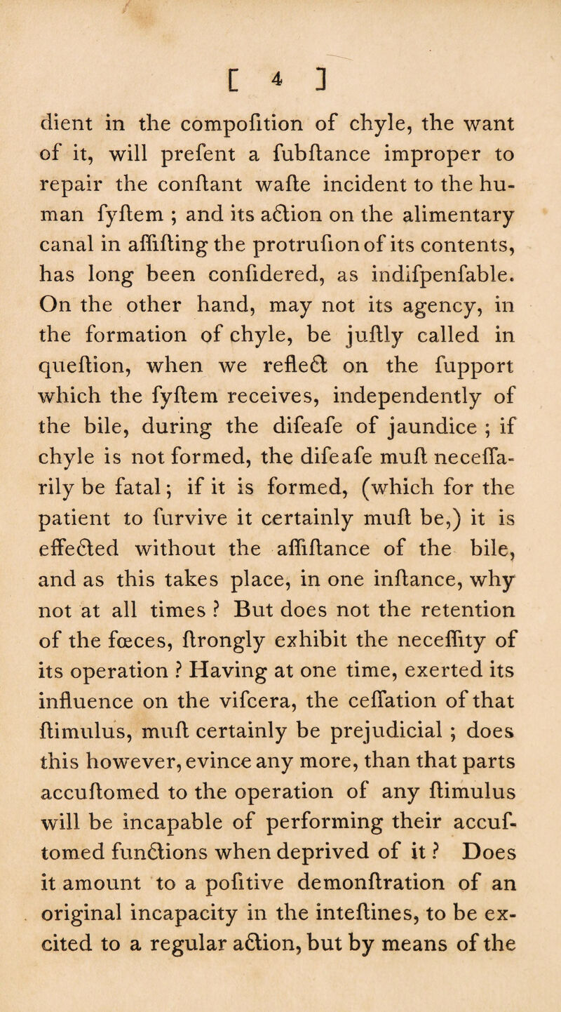 client in the compofition of chyle, the want of it, will prefent a fubftance improper to repair the conflant wafle incident to the hu¬ man fyftem ; and its adlion on the alimentary canal in afliftingthe protrufionof its contents, has long been confidered, as indifpenfable. On the other hand, may not its agency, in the formation of chyle, be juftly called in queftion, when we reflefl on the fupport which the fyftem receives, independently of the bile, during the difeafe of jaundice ; if chyle is not formed, the difeafe muft necelTa- rily be fatal; if it is formed, (which for the patient to furvive it certainly muft be,) it is effected without the afliftance of the bile, and as this takes place, in one inftance, why not at all times ? But does not the retention of the foeces, ftrongly exhibit the neceflity of its operation ? Having at one time, exerted its influence on the vifcera, the ceflation of that ftimulus, muft certainly be prejudicial ; does this however, evince any more, than that parts accuftomed to the operation of any ftimulus will be incapable of performing their accuf¬ tomed funfilions when deprived of it ? Does it amount to a pofitive demonftration of an original incapacity in the inteftines, to be ex¬ cited to a regular aftion, but by means of the