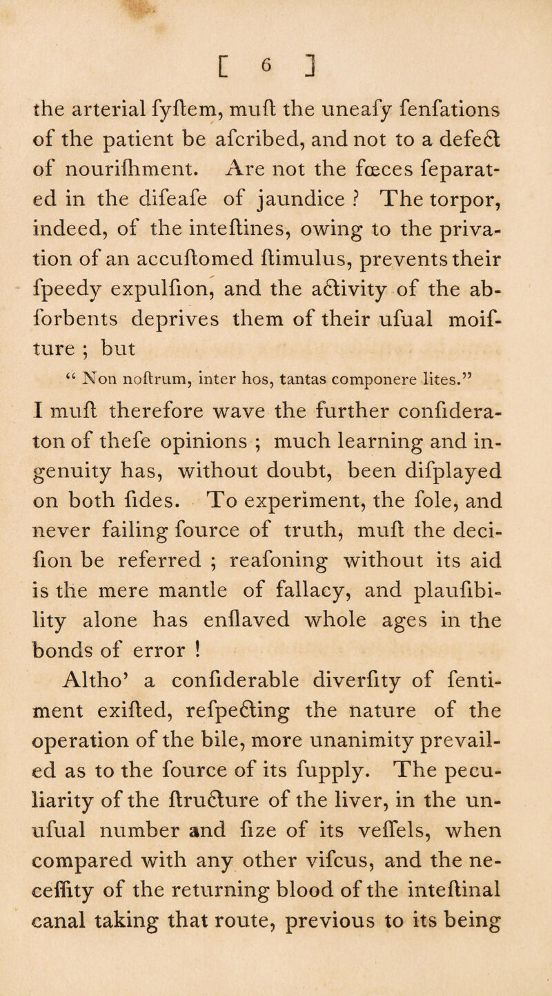 the arterial fyflem, muft the uneafy fenfations of the patient be afcribed, and not to a defefl of nourifhment. Are not the forces feparat- ed in the difeafe of jaundice ? The torpor, indeed, of the inteflines, owing to the priva¬ tion of an accuflomed ftimulus, prevents their fpeedy expulfion, and the aflivity of the ab- forbents deprives them of their ufual moif- ture ; but “ Non noftrum, inter hos, tantas componere lites.” I muft therefore wave the further confidera- ton of thefe opinions ; much learning and in¬ genuity has, without doubt, been difplayed on both fides. To experiment, the foie, and never failing fource of truth, muft the deci- fion be referred ; reafoning without its aid is the mere mantle of fallacy, and plaufibi- lity alone has enflaved whole ages in the bonds of error ! Altho’ a confiderable diverfity of fenti- ment exifted, refpefting the nature of the operation of the bile, more unanimity prevail¬ ed as to the fource of its fupply. The pecu¬ liarity of the ftrufiture of the liver, in the un- ufual number and fize of its veflels, when compared with any other vifcus, and the ne- ceffity of the returning blood of the inteftinal canal taking that route, previous to its being