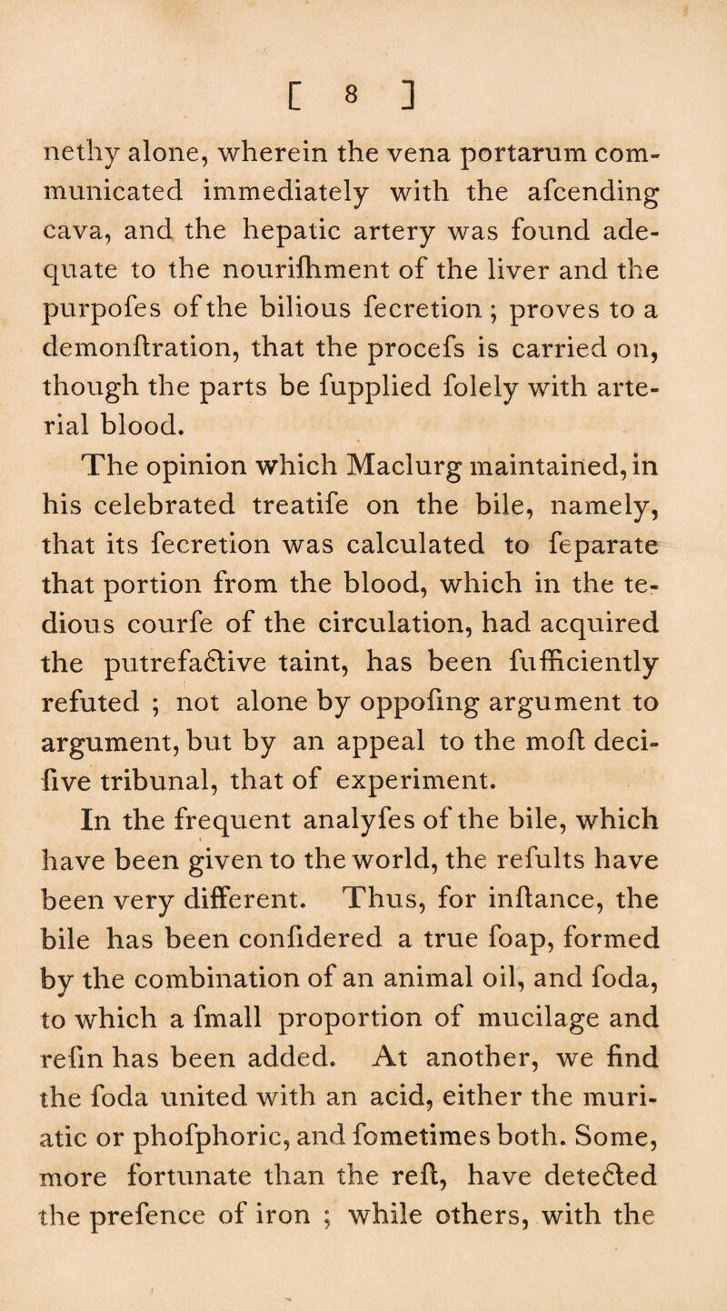 netliy alone, wherein the vena portarum com¬ municated immediately with the afcending cava, and the hepatic artery was found ade¬ quate to the nourifhment of the liver and the purpofes of the bilious fecretion ; proves to a demonftration, that the procefs is carried on, though the parts be fupplied folely with arte¬ rial blood. The opinion which Maclurg maintained, in his celebrated treatife on the bile, namely, that its fecretion was calculated to feparate that portion from the blood, which in the te¬ dious courfe of the circulation, had acquired the putrefadlive taint, has been fufficiently refuted ; not alone by oppofing argument to argument, but by an appeal to the moft deci- five tribunal, that of experiment. In the frequent analyfes of the bile, which \ have been given to the world, the refults have been very different. Thus, for inftance, the bile has been confidered a true foap, formed by the combination of an animal oil, and foda, to which a fmall proportion of mucilage and refin has been added. At another, we find the foda united with an acid, either the muri¬ atic or phofphoric, and fometimes both. Some, more fortunate than the reft, have detefled the prefence of iron ; while others, with the