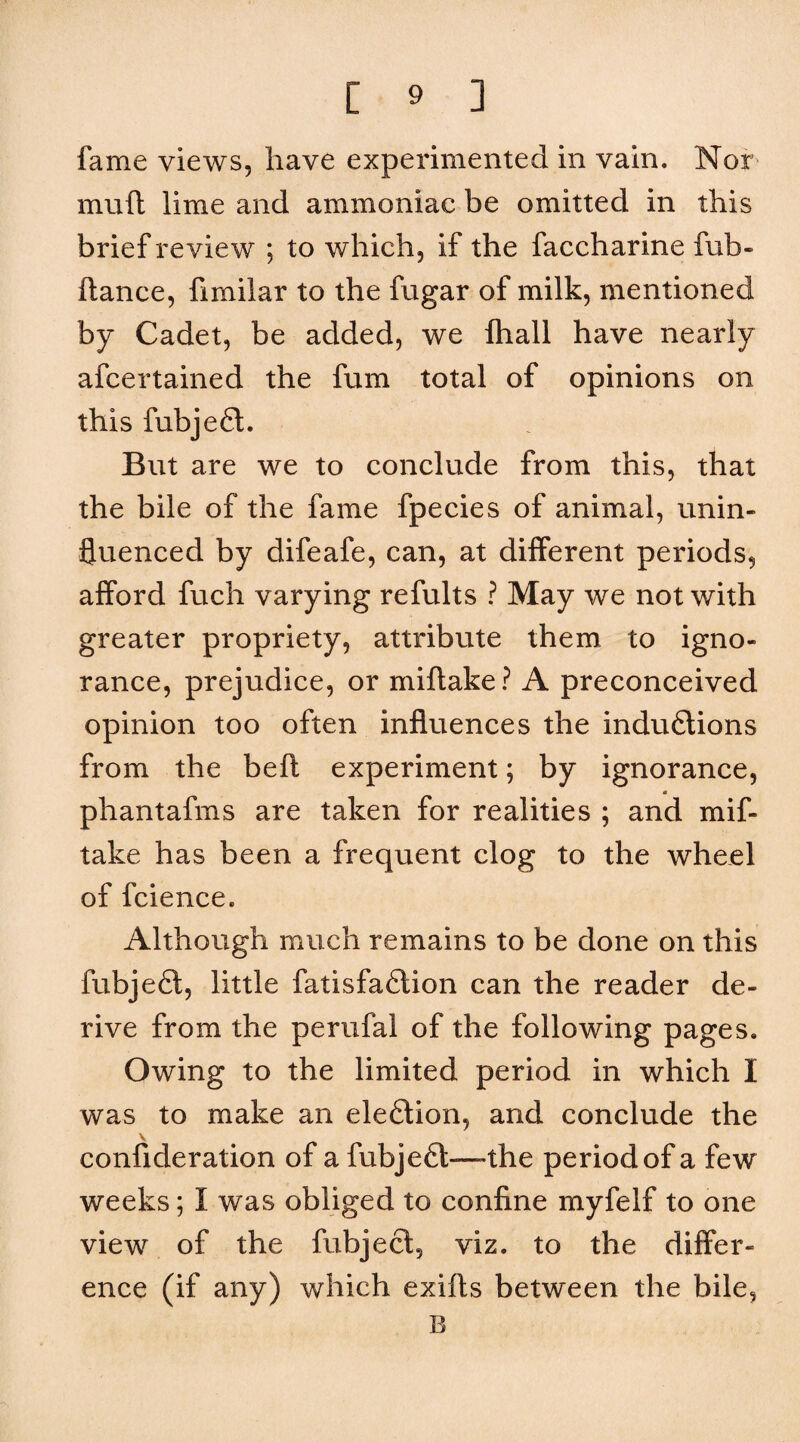 fame views, have experimented in vain. Nor muft lime and ammoniac be omitted in this brief review ; to which, if the faccharine fub- ftance, fimilar to the fugar of milk, mentioned by Cadet, be added, we Ihall have nearly afcertained the fum total of opinions on this fubjefl. But are we to conclude from this, that the bile of the fame fpecies of animal, unin¬ fluenced by difeafe, can, at different periods, afford fuch varying refults ? May we not with greater propriety, attribute them to igno¬ rance, prejudice, or miftake? A preconceived opinion too often influences the indudtions from the beft experiment; by ignorance, a phantafms are taken for realities ; and mif¬ take has been a frequent clog to the wheel of fcience. Although much remains to be done on this fubjefl, little fatisfadlion can the reader de¬ rive from the perufal of the following pages. Owing to the limited period in which I was to make an eledlion, and conclude the \ confideration of a fubjedt—»the period of a few weeks; I was obliged to confine myfelf to one view of the fubjecl, viz. to the differ¬ ence (if any) which exifls between the bile, B