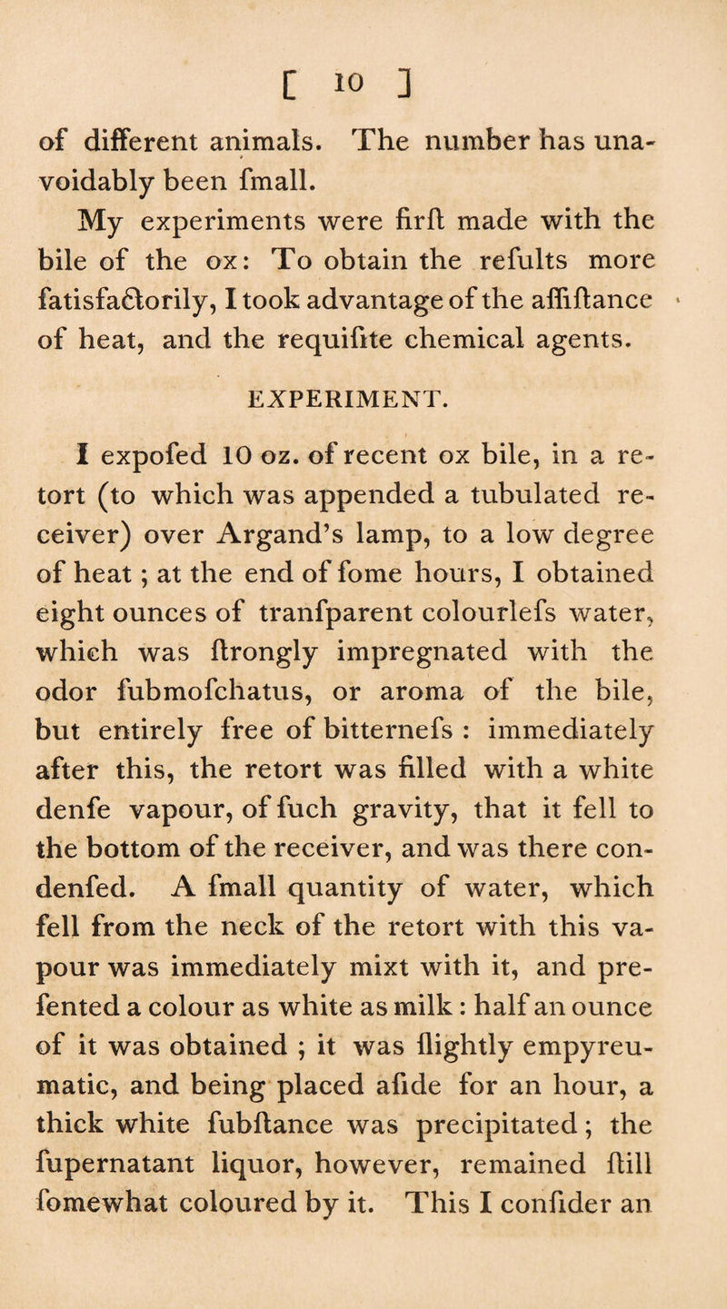 of different animals. The number has una- * voidably been fmall. My experiments were firfl made with the bile of the ox: To obtain the refults more fatisfaftorily, I took advantage of the afliflance * of heat, and the requifite chemical agents. EXPERIMENT. I I expofed 10 oz. of recent ox bile, in a re¬ tort (to which was appended a tubulated re¬ ceiver) over Argand’s lamp, to a low degree of heat; at the end of fome hours, I obtained eight ounces of tranfparent colourlefs water, which was ftrongly impregnated with the odor fubmofchatus, or aroma of the bile, but entirely free of bitternefs : immediately after this, the retort was filled with a white denfe vapour, of fuch gravity, that it fell to the bottom of the receiver, and was there con- denfed. A fmall quantity of water, which fell from the neck of the retort with this va¬ pour was immediately mixt with it, and pre- fented a colour as white as milk: half an ounce of it was obtained ; it was flightly empyreu- matic, and being placed afide for an hour, a thick white fubftance was precipitated; the fupernatant liquor, however, remained ftill fomewhat coloured by it. This I confider an