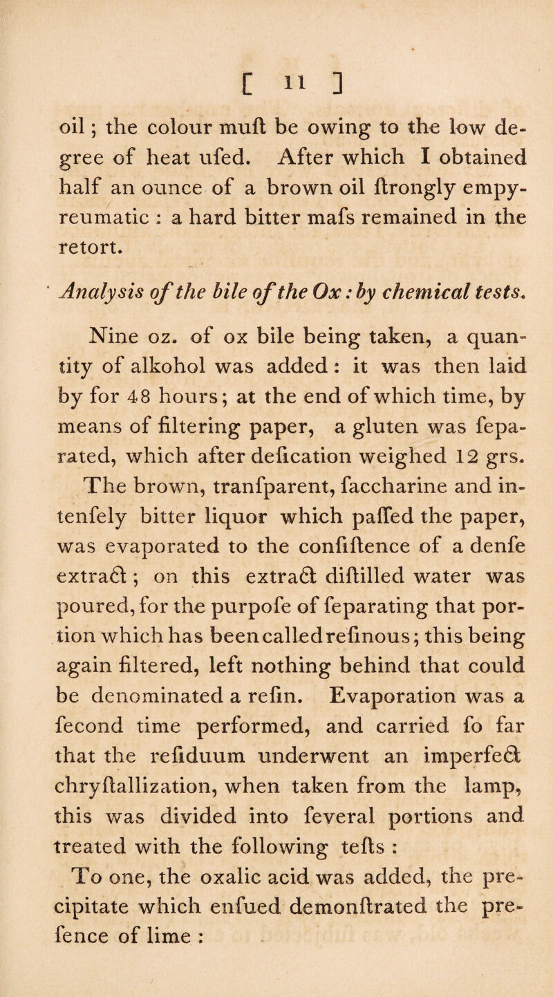 oil; the colour muft be owing to the low de¬ gree of heat ufed. After which I obtained half an ounce of a brown oil ftrongly empy- reumatic : a hard bitter mafs remained in the retort. ' Analysis of the bile of the Ox: by chemical tests. Nine oz. of ox bile being taken, a quan¬ tity of alkohol was added: it was then laid by for 48 hours; at the end of which time, by means of filtering paper, a gluten was fepa- rated, which after defication weighed 12 grs. The brown, tranfparent, faccharine and in- tenfely bitter liquor which paffed the paper, was evaporated to the confiftence of a denfe extrafl; on this extraft diftilled water was poured, for the purpofe of feparating that por¬ tion which has been called refinous; this being again filtered, left nothing behind that could be denominated a refin. Evaporation was a fecond time performed, and carried fo far that the refiduum underwent an imperfeft chryftallization, when taken from the lamp, this was divided into feveral portions and treated with the following tefts : To one, the oxalic acid was added, the pre¬ cipitate which enfued demonftrated the pre¬ fence of lime :