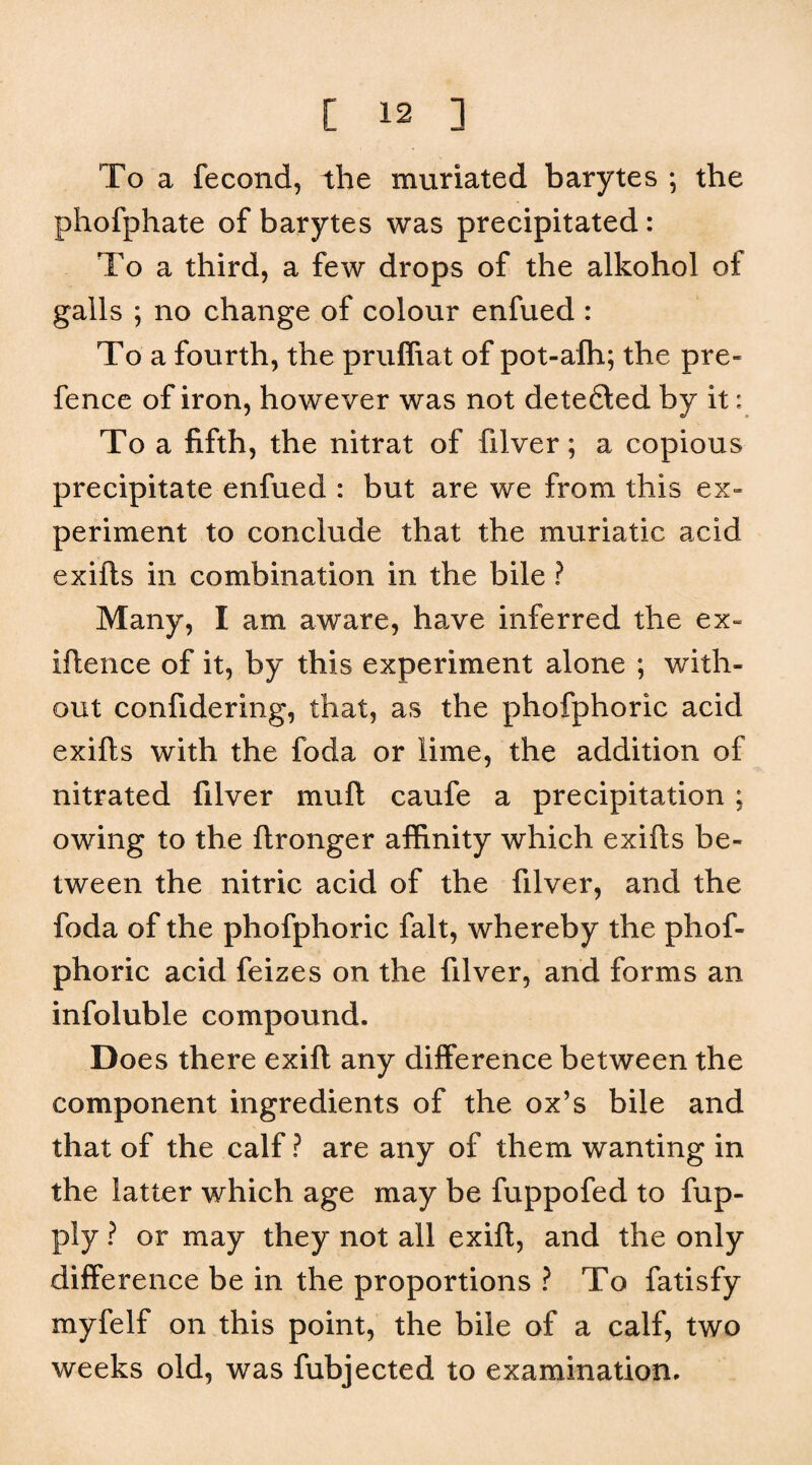 To a fecond, the muriated barytes ; the phofphate of barytes was precipitated: To a third, a few drops of the alkohol of galls ; no change of colour enfued : To a fourth, the pruffiat of pot-afh; the pre¬ fence of iron, however was not dete6led by it: To a fifth, the nitrat of filver; a copious precipitate enfued : but are we from this ex¬ periment to conclude that the muriatic acid exifts in combination in the bile ? Many, I am aware, have inferred the ex- iftence of it, by this experiment alone ; with¬ out confidering, that, as the phofphoric acid exifts with the foda or lime, the addition of nitrated filver muft caufe a precipitation ; owing to the ftronger affinity which exifts be¬ tween the nitric acid of the filver, and the foda of the phofphoric fait, whereby the phof¬ phoric acid feizes on the filver, and forms an infoluble compound. Does there exift any difference between the component ingredients of the ox’s bile and that of the calf ? are any of them wanting in the latter which age may be fuppofed to fup- ply ? or may they not all exift, and the only difference be in the proportions ? To fatisfy myfelf on this point, the bile of a calf, two weeks old, was fubjected to examination.