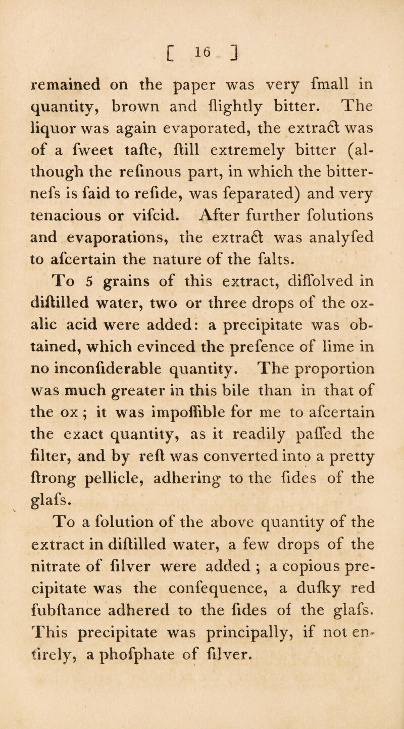 remained on the paper was very fmall in quantity, brown and flightly bitter. The liquor was again evaporated, the extra6l was of a fweet tafte, flill extremely bitter (al¬ though the refinous part, in which the bitter- nefs is faid to refide, was feparated) and very tenacious or vifcid. After further folutions and evaporations, the extradt was analyfed to afcertain the nature of the falts. To 5 grains of this extract, difTolved in diililled water, two or three drops of the ox¬ alic acid were added: a precipitate was ob¬ tained, which evinced the prefence of lime in no inconfiderable quantity. The proportion was much greater in this bile than in that of the ox ; it was impoflible for me to afcertain the exact quantity, as it readily palTed the filter, and by reft was converted into a pretty ftrong pellicle, adhering to the fides of the glafs. To a folution of the above quantity of the extract in diftilled water, a few drops of the nitrate of filver were added ; a copious pre¬ cipitate was the confequence, a dufl^y red fubftance adhered to the fides of the glafs. This precipitate was principally, if not en¬ tirely, a phofphate of filver.