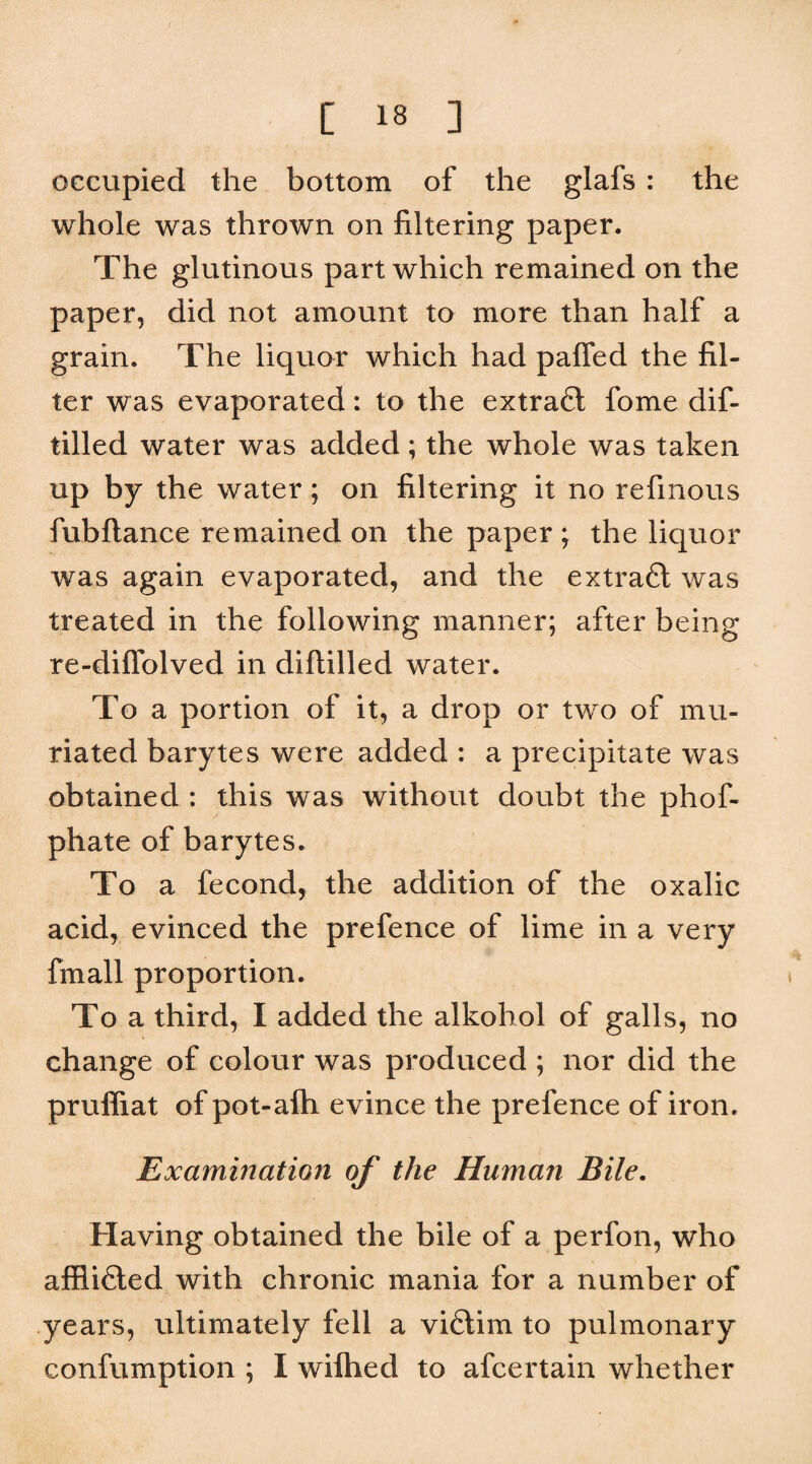 occupied the bottom of the glafs : the whole was thrown on filtering paper. The glutinous part which remained on the paper, did not amount to more than half a grain. The liquor which had paffed the fil¬ ter was evaporated: to the eztrafl fome dif- tilled water was added; the whole was taken up by the water; on filtering it no refinous fubflance remained on the paper ; the liquor was again evaporated, and the extra6l was treated in the following manner; after being re- diffolved in diflilled water. To a portion of it, a drop or two of mu- riated barytes were added : a precipitate was obtained : this was without doubt the phof- phate of barytes. To a fecond, the addition of the oxalic acid, evinced the prefence of lime in a very fmall proportion. To a third, I added the alkohol of galls, no change of colour was produced ; nor did the prufliat of pot-afh evince the prefence of iron. Examination of the Human Bile. Having obtained the bile of a perfon, who affli6led with chronic mania for a number of years, ultimately fell a viftim to pulmonary confumption ; I wifhed to afcertain whether