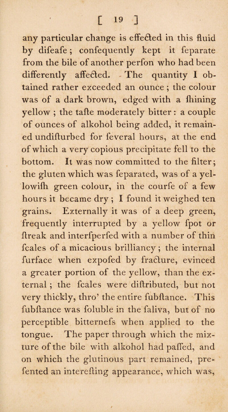any particular change is effefled in this fluid by difeafe; confequently kept it feparate from the bile of another perfon who had been differently aflfefted. ^ The quantity I ob¬ tained rather exceeded an ounce ; the colour was of a dark brown, edged with a Ihining yellow ; the tafte moderately bitter: a couple of ounces of alkohol being added, it remain¬ ed undifturbed for feveral hours, at the end of which a very copious precipitate fell to the bottom. It was now committed to the filter ; the gluten which was feparated, was of a yel- lowifh green colour, in the courfe of a few hours it became dry ; I found it weighed ten grains. Externally it was of a deep green, frequently interrupted by a yellow fpot or flreak and interfperfed with a number of thin fcales of a micacious brilliancy ; the internal furface when expofed by fraclure, evinced a greater portion of the yellow, than the ex¬ ternal ; the fcales were diftributed, but not very thickly, thro’ the entire fubftance. This fubflance was foluble in the faliva, but of no perceptible bitternefs when applied to the tongue. The paper through which the mix¬ ture of the bile with alkohol had pafled, and on which the glutinous part remained, pre- fented an interefling appearance, which was. /