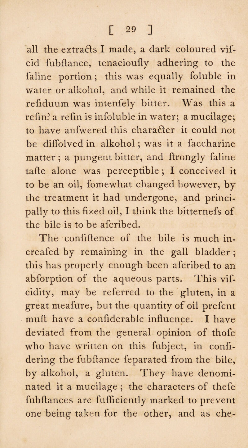 all the extracts I made, a dark coloured vif- cid fubftance, tenacioufly adhering to the faline pordon ; this was equally foluble in water or alkohol, and while it remained the refiduum was intenfely bitter. Was this a refin? a refm is infoluble in water; a mucilage; to have anfwered this charafter it could not be diffolved in alkohol; was it a faccharine matter; a pungent bitter, and ftrongly faline tafte alone was perceptible ; I conceived it to be an oil, fomewhat changed however, by the treatment it had undergone, and princi¬ pally to this fixed oil, I think the bitternefs of the bile is to be afcribed. The confiftence of the bile is much in- creafed by remaining in the gall bladder ; this has properly enough been afcribed to an abforption of the aqueous parts. This vif- cidity, may be referred to the gluten, in a great meafure, but the quantity of oil prefent mufl have a confiderable influence. I have deviated from the general opinion of thofe who have written on this fubject, in confi- dering the fubftance feparated from the bile, by alkohol, a gluten. They have denomi¬ nated it a mucilage ; the characters of thefe fubftances are fufficiently marked to prevent one being taken for the other, and as che-