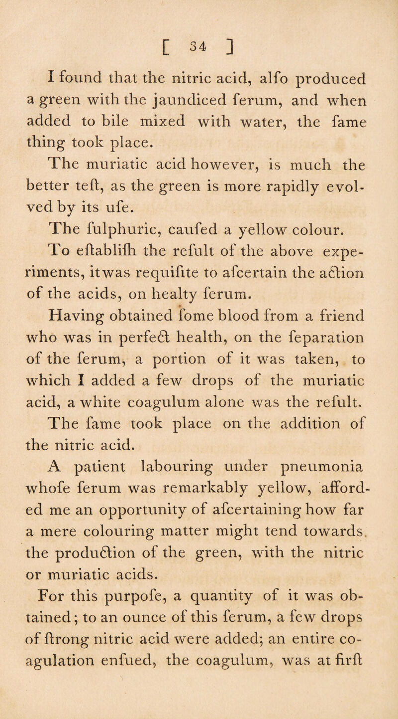 I found that the nitric acid, alfo produced a green with the jaundiced ferum, and when added to bile mixed with water, the fame thing took place. The muriatic acid however, is much the better teft, as the green is more rapidly evol¬ ved by its ufe. The fulphuric, caufed a yellow colour. To eftabliflh the refult of the above expe¬ riments, it was requifite to afcertain the aftion of the acids, on healty ferum. Having obtained fome blood from a friend who was in perfefl health, on the feparation of the ferum, a portion of it was taken, to which I added a few drops of the muriatic acid, a white coagulum alone was the refult. The fame took place on the addition of the nitric acid. A patient labouring under pneumonia whofe ferum was remarkably yellow, afford¬ ed me an opportunity of afcertaining how far a mere colouring matter might tend towards, the produ6tion of the green, with the nitric or muriatic acids. For this purpofe, a quantity of it was ob¬ tained; to an ounce of this ferum, a few drops of flrong nitric acid were added; an entire co¬ agulation enfued, the coagulum, was at firfl