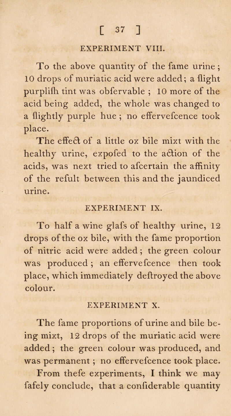 EXPERIMENT VIII. To the above quantity of the fame urine ; 10 drops of muriatic acid were added; a flight purplifh tint was obfervable ; 10 more of the acid being added, the whole was changed to a flightly purple hue ; no effervefcence took place. The effeft of a little ox bile mixt with the healthy urine, expofed to the adlion of the acids, was next tried to afcertain the affinity of the refult between this and the jaundiced urine. EXPERIMENT IX. To half a wine glafs of healthy urine, 12 drops of the ox bile, with the fame proportion of nitric acid were added; the green colour was produced ; an effervefcence then took place, which immediately deftroyed the above colour. EXPERIMENT X. The fame proportions of urine and bile be¬ ing mixt, 12 drops of the muriatic acid were added; the green colour was produced, and was permanent ; no effervefcence took place. From thefe experiments, I think we may fafely conclude, that a confiderable quantity