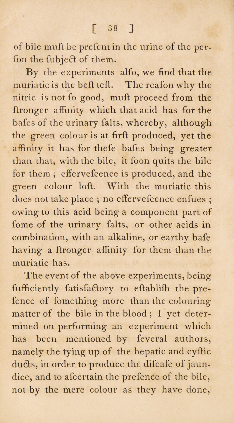 of bile muft be prefent in the urine of the per- fon the fubjefl of them. By the experiments alfo, we find that the muriatic is the beft tefl. The reafon why the nitric is not fo good, muft proceed from the ftronger affinity which that acid has for the bafes of the urinary falts, whereby, although the green colour is at firft produced, yet the affinity it has for thefe bafes being greater than that, with the bile, it foon quits the bile for them ; effervefcence is produced, and the green colour loft. With the muriatic this does not take place ; no effervefcence enfues ; owing to this acid being a component part of fome of the urinary falts, or other acids in combination, with an alkaline, or earthy bafe having a ftronger affinity for them than the muriatic has. The event of the above experiments, being fufficiently fatisfa6tory to eftablifh the pre¬ fence of fomething more than the colouring matter of the bile in the blood; I yet deter¬ mined on performing an experiment which has been mentioned by feveral authors, namely the tying up of the hepatic and cyftic dufils, in order to produce the difeafe of jaun¬ dice, and to afcertain the prefence of the bile, not by the mere colour as they have done.