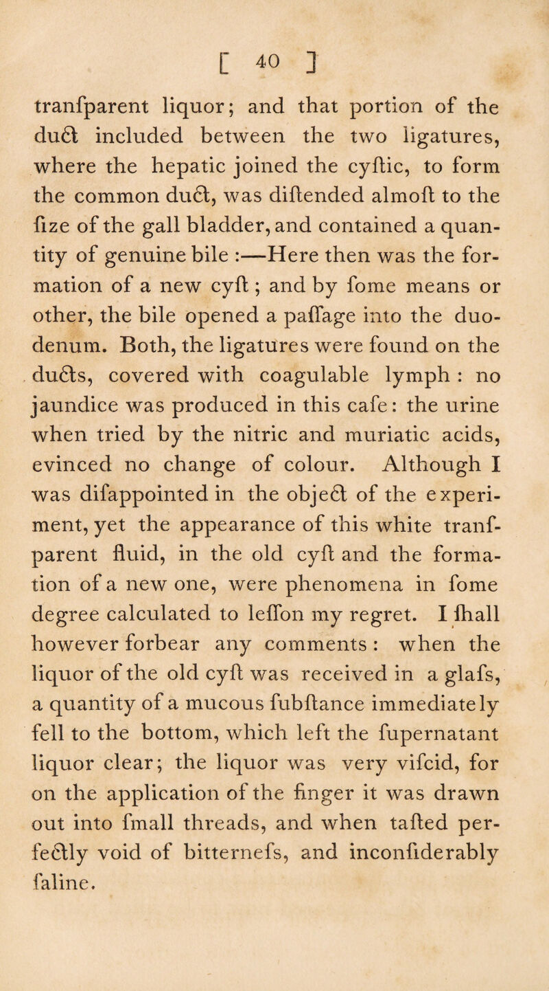 tranfparent liquor; and that portion of the du6l included between the two ligatures, where the hepatic joined the cyftic, to form the common du6t, was diftended almoft to the fize of the gall bladder, and contained a quan¬ tity of genuine bile :—Here then was the for¬ mation of a new cyft ; and by fome means or other, the bile opened a palTage into the duo¬ denum. Both, the ligatures were found on the du6ls, covered with coagulable lymph : no jaundice was produced in this cafe: the urine when tried by the nitric and muriatic acids, evinced no change of colour. Although I was difappointed in the objeft of the experi¬ ment, yet the appearance of this white tranf¬ parent fluid, in the old cyft and the forma¬ tion of a new one, were phenomena in fome degree calculated to leffon my regret. I lhall however forbear any comments : when the liquor of the old cyft was received in a glafs, a quantity of a mucous fubftance immediately fell to the bottom, which left the fupernatant liquor clear; the liquor was very vifcid, for on the application of the finger it was drawn out into fmall threads, and when tafted per- fe6lly void of bitternefs, and inconfiderably faline.