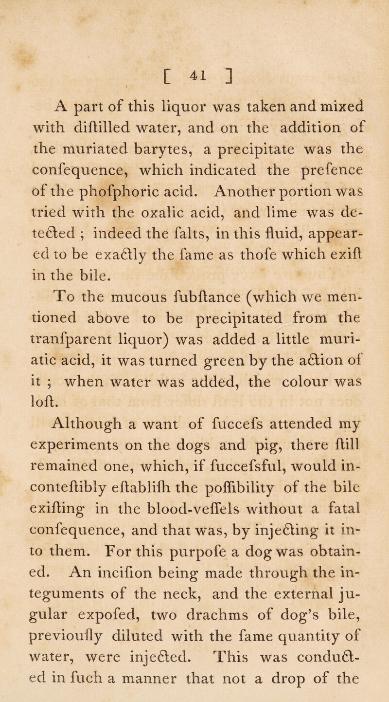 I A part of this liquor was taken and mixed with diftilled water, and on the addition of the muriated barytes, a precipitate was the confequence, which indicated the prefence of the phofphoric acid. Another portion was tried with the oxalic acid, and lime was de- tefted ; indeed the falts, in this fluid, appear¬ ed to be exa6tly the fame as thofe which exift in the bile. To the mucous fubftance (which we men¬ tioned above to be precipitated from the tranfparent liquor) was added a little muri¬ atic acid, it was turned green by the afilion of it ; when water was added, the colour was loft. Although a want of fuccefs attended my experiments on the dogs and pig, there ftill remained one, which, if fuccefsful, would in- conteftibly eftablifti the poflibility of the bile exifting in the blood-veflels without a fatal confequence, and that was, by injefting it in¬ to them. For this purpofe a dog was obtain¬ ed. An incifion being made through the in¬ teguments of the neck, and the external ju¬ gular expofed, two drachms of dog’s bile, previoufly diluted with the fame quantity of water, were injefted. This was conduc¬ ed in fuch a manner that not a drop of the