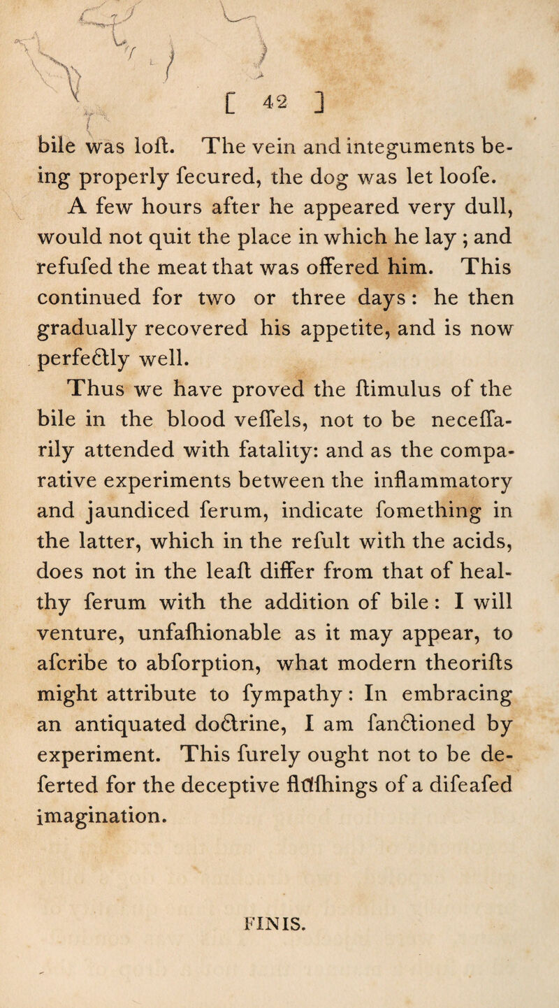 i bile was loft. The vein and integuments be¬ ing properly fecured, the dog was let loofe. A few hours after he appeared very dull, would not quit the place in which he lay ; and refufed the meat that was offered him. This continued for two or three days : he then gradually recovered his appetite, and is now perfeftly well. Thus we have proved the ftimulus of the bile in the blood veffels, not to be neceffa- rily attended with fatality: and as the compa¬ rative experiments between the inflammatory and jaundiced ferum, indicate fomething in the latter, which in the refult with the acids, does not in the leaft differ from that of heal¬ thy ferum with the addition of bile : I will venture, unfalhionable as it may appear, to afcribe to abforption, what modern theorifts might attribute to fympathy: In embracing an antiquated do£trine, I am fanftioned by experiment. This furely ought not to be de- ferted for the deceptive fldlhings of a difeafed imagination. J l. y / C 42 ] FINIS.